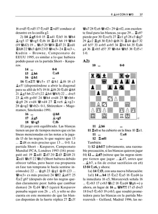 16 exdS lbxdS 17 ltJxdS l:i. xdS! conduce al
desastre en la casilla g2.
2) 14 ilgS 0-0 lS .l:!. adl ltJhS 16 �h4
ilxgS 17 �xgS lbf6 18 l:i. d3 h6 1 9 �h4
(19 �d2) 19 ... �es 20 �f4 l:i. d7 21 l:i. edl
l:i.fd8 22 �e3 @f8 23 f3 �xe3+ 24 l:i.xe3 =,
Kudrin - B rown e , Campeonato d e
EEUU 1 99S, e s similar a l o que hubiera
podido pasar en la partida Short - Kaspa-
rov.
14 0-0
15 .1lh6 ltJeS
16 @hl
16 lb e2?! �cS+ 17 @ h l j¿ f6 18 c3
�eS ! (disponiéndose a abrir la diagonal
para su alfil de b7) 19 f4 �f6 20 lbd4 @h8
21 �gS h6 22 eS (22 �h4 �hS) 22 ... dxeS
23 �xf6 gxf6! 24 �h4 exd4 2S �xh6+
@ g8 26 cxd4 � xd4 27 n xe6 j¿ xg2+
28 @xg2 �xb2+ 0-1 , Shtirenkov - Mage­
rramov, Smolensko 1991.
16 @h8
17 ilgS ilxgS
18 �xgS lbf6
El juego está equilibrado. Las blancas
tienen un par de tiempos menos que en las
líneas mencionadas en las notas a la juga­
da 13 de las negras, lo que sugiere que 13
... l:i. d8 es más preciso que 1 3 ... 0-0. La
partida Short - Kasparov, Campeonato
Mundial PCA, Londres 1 993 (16) prosi­
guió así: 19 l:t adl l:i. d7 20 l:i. d3 l:i. fd8 21
l:i. edl �cS! 22 �e3 (Short hubiera debido
ofrecer tablas, pero hacer esa propuesta
en fase tan temprana le hacía sentirse in­
cómodo) 22 ... @ g8 23 @gl @ f8 (23 ...
�xe3+ es más preciso) 24 �f2 �a8?! 2S
lbe2 g6? (después de esto las negras que­
dan claramente peor: había que cambiar
damas) 26 lb d4 �eS (quizá Kasparov
pensaba seguir con 26 ... eS, y sólo se dio
cuenta en este momento de que las blan­
cas disponían de la fuerte réplica 27 l:i. c3!
6 �c4 CON 9 ¡vf3 37
�a7 28 lbc6 �xf2+ 29 @xf2, con excelen­
te final para las blancas, ya que 29 ... l:i.c8?
pierde por 30 ltJxeS) 27 l:i.el gS 28 c3 @g7
29 ilc2 l:i. g8 30 lbb3 @f8 3 1 l:i. d4 @e7 32
a4! hS? 33 axbS axbS 34 n b4 h4 3S lbd4
g4 36 l:i. xbS dS? 37 �xh4 �hS 38 ltJfS+!
1-0.
A2)
10 ... 0-0
11 �h6
11 l:i.el se ha cubierto en la línea 10 l:i.el.
11 ... ltJeS
12 .l:!. adl
También:
1) 12 @hl!? (obviamente, una razona­
ble precaución, si las blancas quieren jugar
f4) 12 ... �d7 (nótese que las negras siem­
pre tienen que j ugar . . . � d7, antes que
...ilb7, a fin de evitar sacrificios en e6)
13 f4 lbc6, y ahora:
la) 14 lbf3, con una nueva bifurcación:
lal) 14 ... b4 lS lbe2 lbaS 16 lbed4 (a
la inmediata 16 eS, Morozevich señala 16
... lbxb3 17 cxb3 �c2 18 lbed4 �g6 oo ) y
ahora, en lugar de 16 ... �b7?! 17 eS dxeS
18 fxeS lbxb3 19 cxb3, que resultó prome­
tedora para las blancas en la partida Mo­
rozevich - Gelfand, Madrid 1 996, las ne-
 