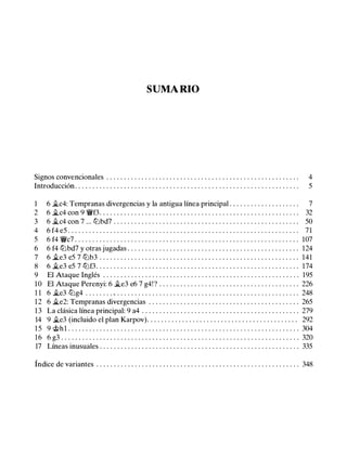 SUMARIO
Signos convencionales . . . . . . . . . . . . . . . . . . . . . . . . . . . . . . . . . . . . . . . . . . . . . . . . . . . . . . . 4
Introducción . . . . . . . . . . . . . . . . . . . . . . . . . . . . . . . . . . . . . . . . . . . . . . . . . . . . . . . . . . . . . . . . 5
1 6 �c4: Tempranas divergencias y la antigua línea principal . . . . . . . . . . . . . . . . . . . . 7
2 6 �c4 con 9 'ii'f3. . . . . . . . . . . . . . . . . . . . . . . . . . . . . . . . . . . . . . . . . . . . . . . . . . . . . . . . . 32
3 6 �c4 con 7 ... tt:Jbd7 . . . . . . . . . . . . . . . . . . . . . . . . . . . . . . . . . . . . . . . . . . . . . . . . . . . . . 50
4 6 f4 e5 . . . . . . . . . . . . . . . . . . . . . . . . . . . . . . . . . . . . . . . . . . . . . . . . . . . . . . . . . . . . . . . . . . 71
5 6 f4 'ii'c7 . . . . . . . . . . . . . . . . . . . . . . . . . . . . . . . . . . . . . . . . . . . . . . . . . . . . . . . . . . . . . . . . 107
6 6 f4 tt:Jbd7 y otras jugadas . . . . . . . . . . . . . . . . . . . . . . . . . . . . . . . . . . . . . . . . . . . . . . . . . 124
7 6 �e3 e5 7 tt:Jb3 . . . . . . . . . . . . . . . . . . . . . . . . . . . . . . . . . . . . . . . . . . . . . . . . . . . . . . . . . 141
8 6 �e3 e5 7 tt:Jf3. . . . . . . . . . . . . . . . . . . . . . . . . . . . . . . . . . . . . . . . . . . . . . . . . . . . . . . . . . 174
9 El Ataque Inglés . . . . . . . . . . . . . . . . . . . . . . . . . . . . . . . . . . . . . . . . . . . . . . . . . . . . . . . . 195
10 El Ataque Perenyi: 6 �e3 e6 7 g4! ? . . . . . . . . . . . . . . . . . . . . . . . . . . . . . . . . . . . . . . . . 226
1 1 6 �e3 tt:Jg4 . . . . . . . . . . . . . . . . . . . . . . . . . . . . . . . . . . . . . . . . . . . . . . . . . . . . . . . . . . . . . 248
12 6 �e2: Tempranas divergencias . . . . . . . . . . . . . . . . . . . . . . . . . . . . . . . . . . . . . . . . . . . 265
13 La clásica línea principal: 9 a4 . . . . . . . . . . . . . . . . . . . . . . . . . . . . . . . . . . . . . . . . . . . . . 279
14 9 �e3 (incluido el plan Karpov). . . . . . . . . . . . . . . . . . . . . . . . . . . . . . . . . . . . . . . . . . . 292
1 5 9 @hl . . . . . . . . . . . . . . . . . . . . . . . . . . . . . . . . . . . . . . . . . . . . . . . . . . . . . . . . . . . . . . . . . . 304
16 6 g3 . . . . . . . . . . . . . . . . . . . . . . . . . . . . . . . . . . . . . . . . . . . . . . . . . . . . . . . . . . . . . . . . . . . . 320
17 Líneas inusuales . . . . . . . . . . . . . . . . . . . . . . . . . . . . . . . . . . . . . . . . . . . . . . . . . . . . . . . . . 335
Índice de variantes . . . . . . . . . . . . . . . . . . . . . . . . . . . . . . . . . . . . . . . . . . . . . . . . . . . . . . . . . . 348
 