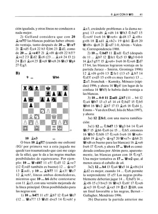 ción igualada, y otras líneas no conducen a
nada mejor.
2) Gelfand considera que con 20
�xe7!? las blancas podrían haber obteni­
do ventaja, tanto después de 20 ... Wixe7
21 l:t xd5 tllc4 22 b3 tllb6 23 .i:t d2, como
de 20 • • . �xe4!? 21 .txf8 @xf8 22 b3 ! ?
�xc2 2 3 n d2 n c8 (23 . . . .t e4 24 f3 ;;)
24 l:t cl �e4 25 l:l xc8 Wixc8 26 Wie3 Wig4
27 tllg3.
B)
9 ••• W!/b6
10 �e3
O bien 10 �g5!? (cuando me enfrenté
/JG/ por primera vez a esta jugada me
quedé tan traumatizado que casi me caigo
de la silla), que le da a las negras muchas
posibilidades de equivocarse. Por ejem­
plo: 10 . . . W!/xd4? 1 1 e5 ! tll d5 12 �xe7
(12 tllxd5 también es bueno) 12 ... @xe7
1 3 .l:l adl , y 10 • . . � b7? 1 1 � e3 ! Wic7
1 2 � xe6 ! , líneas ambas demoledoras,
mientras que 10 . • • h6 debe contestarse
con 1 1 �e3, con una versión mejorada de
la línea principal. Otras posibilidades para
las negras son:
1 ) 10 ... b4?! 1 1 e5! �b7 12 tlla4 Wic7
( 1 2 ... Wia7 ! ? 13 W!/dl dxe5 1 4 tll xe6 ! y
6 �c4 CON 9 �f3 41
�e3, creándole problemas a la dama ne­
gra) 1 3 exd6 � xd6 1 4 Wi h3 tll bd7 1 5
tll xe6! fxe6 1 6 Wixe6+ @ d8 1 7 �xf6+
gxf6 1 8 l:t ad l jt_ xh2+ 1 9 @ h l l:t e8 20
Wixf6+ @c8 21 l:t xd7 1-0, Alvim - Valen­
te, Correspondencia 1 988.
2) 10 ... ttJbd7 1 1 n ad1 tllc5 (después
de 1 1 ... �b7 12 l:l fel tllc5 13 Wig3 0-0-0
14 �e3 g5?! 15 �xe6+ fxe6 16 tllxe6 l:l d7
1 7 b4, las blancas lograron ventaja en la
partida Jaracz - Smirin, Groninga 1996)
1 2 � xf6 gxf6 1 3 n fe l ( 1 3 e5 � b7 1 4
ttJd 5! exd5 1 5 exf6 e s muy fuerte) 13 ...
.ll a7, lvanchuk - Kamsky, Mónaco (rápi­
das) 1996, y ahora 14 Wig4! (en lugar de la
confusa 14 W!/h5) le habría dado ventaja a
las blancas.
3) 10 • • • 0-0 11 l:t adl �b7 ( 1 1 ... b4 12
tll a4 W!/b7 13 c3 a5 14 c4 tllbd7 15 tllb5
W!/b8 1 6 Wie2 �b7 17 f3 �c6 18 tlld4 t,
Emms - Van den Doel, Isla de Man 1997),
y ahora:
3a) 12 .l:l fel, con una nueva ramifica­
ción:
3al ) 12 . • • tll bd7 1 3 Wig3 b4 14 tll a4
Wic7 15 �h6 tlle8 (si 15 ... tllh5, entonces
16 W!/h3 tll hf6 1 7 tll xe6 fxe6 1 8 Wixe6+
@h8 19 �xg7+ @xg7 20 Wixe7+ @h8 21
W!/xd6 es bueno para las blancas) 16 �xe6
fxe6 17 tllxe6, y ahora 17 ••• Wic4 es consi­
derada confusa por Alvim pero, aparente­
mente, las blancas ganan con 18 tllxg7.
Una mejor tentativa es 17 .•. Wixc2 que, al
menos ataca el caballo de a4.
3a2) 12 ... b4 13 tlla4 Wia5 14 �xf6 (14
�d2 es mejor, cuando 14 ... tllc6 permite
la sorprendente 15 e5 ! Las negras proba­
blemente deberían jugar 14 ... tllbd7) 14 ...
�xf6 15 c3 bxc3 16 Wixc3 tllc6! 17 tllxc6
�xc3 18 tllxa5 �xa5 19 n e3 .l:l fd8, con
un final favorable a las negras, Berset -
Gallagher, Mendrisio 1996.
3b) Durante la partida anterior me
 
