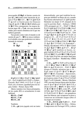 42 LA MODERNA VARIANTE NAJDORF
preocupaba 12 'iVg3, al darme cuenta de
que 12 ... b4 (como tenía intención de ju­
gar) 13 tLla4 'iVa5 (13 ... 'iVc7 14 �h6 tLle8
1 5 � xe 6 ! es bueno para las blancas)
14�xf6 �xf6 15 'iVxd6 .l::t d8 fallaba por
16 'iVc5! Por consiguiente, las negras de­
berían jugar 12 ... tLlc6, con una posición
sólida, pero menos dinámica de lo que me
hubiera gustado.
Tan pronto como todo el mundo se dé
cuenta de que 9 ... 'iVb6 no ataca realmen­
te el caballo, creo que podremos ver más a
menudo la variante.
10 'iVb7
11 'iVg3
11 a3 0-0 12 .l::t fel tLlbd7 13 'iVg3 @h8!
(13 ... tLlc5 14 .1ih6 tLie8 15 tLlf5! oo , Gobet ­
Ftacnik, Biel 1 984) 1 4 f3 tLi c5 1 5 .Ji a2
tLla4, con, al menos, igualdad para las ne­
gras, Gobet - Nemet, Suiza 1984.
Ahora tenemos tres líneas principales,
de las cuales B3) es actualmente la más
habitual:
81) 11 ... tLlbd7
82) 11 ... tLic6
83) 11 ... b4
También:
1) 11 ... g6 (esta jugada está un tanto
desacreditada: ¿por qué tendrían las ne­
gras que debilitar su flanco de rey, cuando
hay buenas alternativas?) 12 �h6 (proba­
blemente sea mejor 12 f3!, después de lo
cual la partida Zaid - Anikaev, U RSS
1978, prosiguió así: 12 ... tLlbd7 13 .l::t adl
tLlc5 14 ..th6 �d7 15 e5 tLlh5 16 'iVel dxe5
17 'iVxe5 f6 18 'iVe3 @f7 19 g4 ;!;) 12 ... b4
13 tLia4 tLixe4 14 'iVe3 tLld7! (no 14 ... tLlf6
15 .1ig7 .l::t g8 16 .11..xf6 �xf6 17 tLlxe6!, ni
tampoco 1 4 . . . d5 1 5 c4! bxc3 1 6 tLl xc3
tLl c5 1 7 n fe l tLl xb 3 1 8 axb3 tLl d7
19 tLlxe6 fxe6 20 'iVxe6 tLlb6 21 'iVf6 .l::t g8
22 .Jig5 .l::t a7 23 tLl b5 ! 1 -0, Ermenkov -
Ostojic, Kecskemet 1 977) 15 .l::t fel tLldc5
1 6 .1i g7 n g8 1 7 'iVh6 ..t d7 ( 1 7 ... n xg7
1 8 'iV xg7 it. f6 también es bueno, se­
gún Gufeld) 1 8 tLlxc5 tLlxc5 1 9 a3 tLlxb3
20 tLlxb3 'iVd5! 21 axb4 'iVh5 22 'iVxh5 gxh5
23 .1ic3 ..tc6 24 g3 h4, con mejor final para
las negras, Gavrikov - Rashkovsky, URSS
1978.
2) 11 ... .1id7? 12 tLlf5! exf5 (o bien 12
... b4 13 'iVxg7 .l::t g8 14 'iVxf6!) 13 'iVxg7
n f8 14 .i.g5 tLl xe4 ( 1 4 ... tLl h5 15 'iVh6
atrapa el caballo, mientras que si 14 ...
tLl g8, tanto 1 5 .11.. xf7+ n xf7 1 6 'iVxg8+
.l::t f8 17 'iVxh7, lvanchuk - Zajvorostov,
Yurmala 1 985, con tres peones y ataque
por la pieza, como 15 .11..xe7 tLlxe7 16 tLld5
tLlg8 17 exf5, Gdanski - Mozny, Odorheiu
1995, son muy buenas líneas para las blan­
cas) 15 �xe7 @xe7 16 tLld5+ @e8 17 f3, y
ahora tanto 17 ... 'iVa7+ 1 8 @ h l tLl f2+
19 n xf2 'iVxf2 20 'iVf6, como 17 ... tLi c5
18 tLlf6+ @e7 19 tLlxh7 tLic6 20 'iVf6+ @e8
21 tLlxf8 tLlxb3 22 n ael+ son ganadoras
para las blancas, que recuperan la pieza y
conservan un tremendo ataque sobre el
rey negro en el centro.
3) 11 ... 0-0 12 .1ih6 tLl e8 ( 1 2 ... tLl h5
13 'iVg4 ..tf6 14 .l::t adl b4, Silva - Ochoa,
Campeonato de Portugal 1 978, y ahora
 