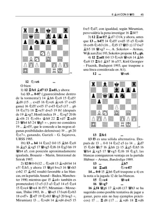 12 tt:lxc6
O bien:
1) 12 l:lfel ii.d7 13 nadl, y ahora:
l a) 13 ... 0-0? ( ¡guareciéndose dentro
de la tormenta ! ) 1 4 �h6 tt:l e8 1 5 tt:l d5 !
�d8 ( 1 5 ... exd5 16 tt:lxc6 �xc6 17 exd5
gana) 16 tt:lf5! exf5 17 exf5 tt:le5 (17 ... g6
1 8 tt:lc7!) 1 8 l::!. xe5 ! dxe5 1 9 f6! (después
de 1 9 �xg7, Honfi indica 19 ... tt:lxg7 20 f6
� xf6 2 1 ttJ xf6+ @ h8 22 l:l xd7 n ad8
23 ¡vh4 h5 24 ¡vg5 +-, pero no considera
19 ... �xf5!, que le concede a las negras al­
gunas posibilidades defensivas) 19 ... g6 20
tt:l e7+, ganando, Gurieli - G. Sajatova,
URSS 1 985.
l b) 13 ... b4 14 tt:lce2 0-0 1 5 �h6 tt:le8
16 �g5 ii.xg5 17 ¡vxg5 tt:lf6 18 tt:lg3 h6 1 9
¡vh4 a5, con posición aproximadamente
igualada, Bouaziz - Marin, Interzonal de
Szirak 1987.
2) 12 f4 0-0 (12 ... tt:lxd4 1 3 ii.xd4 b4 14
e5 ! tt:lh5, y ahora 15 ¡vg4 bxc3 16 ¡vxh5
cxb2 17 �xb2 resultó favorable a las blan­
cas, en la partida Anand - Badea, Manches­
ter 1990, mientras que 15 �a4+ también es
prometedor) 1 3 e5 (13 a3 tt:la5 1 4 e5 tt:le4
15 tt:lxe4 ¡vxe4 16 f5!?, Mirumian - Movse­
sian, Thilisi 1993, 16 ... ¡vxe5 17 fxe6 tt:lxb3
1 8 exf7+ l::!.xf7 19 tt:lxb3 ¡vxg3 20 hxg3 =,
Mirumian) 13 ... tt:lxd4 1 4 �xd4 dxe5 15
6 �c4 CON 9 �f3 45
fxe5 tt:ld7, con igualdad, según Mirumian,
pero valdría la pena investigar 16 llf4!?
3) 12 ll ael!? �d7 13 f4, y ahora, antes
que 13 ... b4?! 14 tt:ld5! exd5 15 e5 tt:lxd4
16 exf6 tt:lxb3 (16 ... tt:lf5 17 ¡vf3 ±) 17 fxe7
�b5 1 8 ¡vxg7 +-, A. Sokolov - Armas,
Wijk aan Zee 193, Sokolov propone 13 ... g6.
4) 12 l::t adl 0-0 1 3 tt:lxc6 ¡vxc6 1 4 �h6
tt:le8 1 5 l:l fel �b7 16 a3!?, Kiril Georgiev
- Ftacnik, Budapest 1993, que traspone a
una línea considerada en A 1 ).
12 ... ¡vxc6
13 l:tfel
13 f3 es una sólida alternativa. Des­
pués de 13 ... 0-0 14 tt:le2 e5 (o 14 ... �d7
15 tt:ld4 ¡vc7 16 ii.h6 �) 15 �g5 tt:lh5 16
¡v h4 � xg5 17 ¡v xg5 ttJ f6 18 tt:l g3, las
blancas consiguieron ventaja en la partida
Hübner - Armas, Bundesliga 1989.
13 ... �b7
14 n adl tt:lxe4!?
14 ... 0-0 15 �h6 tt:le8 traspone a 4) en
la nota a la jugada 12 de las blancas.
15 tt:lxe4 ¡vxe4
16 ¡vxg7
16 �f4 ¡vg6 17 ii.xd6 ( 17 ¡vh3 se ha
sugerido como posible tentativa de jugar a
ganar, pero aún no hay ejemplos prácti­
cos) 17 . . . l:t d8 ( 1 7 . . . � xd6 1 8 n xd6
 