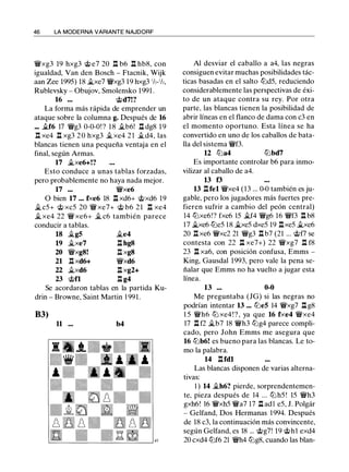 46 LA MODERNA VARIANTE NAJDORF
�xg3 19 hxg3 @ e7 20 n b6 n hb8, con
igualdad, Van den Bosch - Ftacnik, Wijk
aan Zee 1995) 18 �xe7 �xg3 19 hxg3 1/z-1/z,
Rublevsky - Obujov, Smolensko 1991 .
16 ••• @d7!?
La forma más rápida de emprender un
ataque sobre la columna g. Después de 16
... .i.f6 17 �g3 0-0-0! ? 18 .i.b6! l:t dg8 1 9
n xe4 l:t xg3 2 0 hxg3 .i.xe4 2 1 .i.d4, las
blancas tienen una pequeña ventaja en el
final, según Armas.
17 �xe6+!?
Esto conduce a unas tablas forzadas,
pero probablemente no haya nada mejor.
17 ••• �xe6
O bien 17 ••• f><e6 18 l:t xd6+ @xd6 19
� c5+ @ xc5 20 � xe7+ @ b6 21 n xe4
�xe4 22 � xe6+ � c6 también parece
conducir a tablas.
18 �g5 �e4
19 �xe7 l:t hg8
20 �xg8! l:t xg8
21 n xd6+ �xd6
22 �xd6 l:!. xg2+
23 @n l:!. g4
Se acordaron tablas en la partida Ku­
drin - Browne, Saint Martin 1 991.
83)
11 .•. b4
Al desviar el caballo a a4, las negras
consiguen evitar muchas posibilidades tác­
ticas basadas en el salto tl:id5, reduciendo
considerablemente las perspectivas de éxi­
to de un ataque contra su rey. Por otra
parte, las blancas tienen la posibilidad de
abrir líneas en el flanco de dama con c3 en
el momento oportuno. Esta línea se ha
convertido en uno de los caballos de bata­
lla del sistema �f3.
12 tt:Ja4 tl:ibd7
Es importante controlar b6 para inmo­
vilizar al caballo de a4.
13 f3
13 l:tfel �xe4 (13 ... 0-0 también es ju­
gable, pero los jugadores más fuertes pre­
fieren sufrir a cambio del peón central)
14 tt:Jxe6!? fxe6 15 �f4 �g6 16 �f3 l:t b8
1 7 �xe6 tl:ie5 18 �xe5 dxe5 19 nxe5 .i.xe6
20 n xe6 �xc2 21 �g3 l:t b7 (21 ... @f7 se
contesta con 22 n xe7+) 22 �xg7 n f8
23 l:t xa6, con posición confusa, Emms -
King, Gausdal 1993, pero vale la pena se­
ñalar que Emms no ha vuelto a jugar esta
línea.
13 ... 0-0
Me preguntaba (JG) si las negras no
podrían intentar 13 ... tl:ie5 14 �xg7 l:t g8
1 5 �h6 tt:J xe4 ! ? , ya que 16 fxe4 �xe4
17 l:t f2 �b7 18 �h3 tl:ig4 parece compli­
cado, pero John Emms me asegura que
16 tl:ib6! es bueno para las blancas. Le to­
mo la palabra.
14 l:tfdl
Las blancas disponen de varias alterna­
tivas:
1 ) 14 �h6? pierde, sorprendentemen­
te, pieza después de 14 ... tl:ih5 ! 15 �h3
gxh6! 16 �xh5 �a7 17 l:!. adl e5, J. Polgár
- Gelfand, Dos Hermanas 1 994. Después
de 18 c3, la continuación más convincente,
según Gelfand, es 18 ... @g7! 19 @h1 exd4
20 cxd4 tl:if6 21 �h4 tl:ig8, cuando las blan-
 