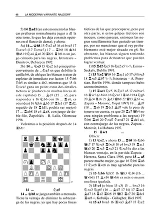 48 LA MODERNA VARIANTE NAJDORF
5) 14 .l:!.adl (en este momento las blan­
cas prefieren normalmente jugar a dl la
otra torre, lo que les deja con más opcio­
nes en el flanco de dama), y ahora:
5a) 14 ... @h8 15 tt:Je2 a5 16 c4 bxc3 17
tt::l axc3 ( 1 7 tt::l exc3) 1 7 . . . .l:!. b8 1 8 @ hl
¡vas 19 tt::la4 �a6 20 .l:!. fel .l:!. fc8 es un jue­
go cómodo para las negras, Istratescu -
Dimitrov, Debrecen 1 992.
5b) 14 ... tt::le5 15 tt::le2 (el principal in­
conveniente de ...tt:J e5 es que debilita la
casilla b6, de ahí que las blancas traten de
explotar de inmediato ese factor: 15 tt::lb6
tt::lh5 es similar a 4b2, mientras que 15 f4
tt::lxe4! gana un peón; estos dos detalles
tácticos se producen en muchas líneas de
este capítulo) 15 ... �d7 ( 1 5 ... a5, para
responder a 16 ttJ b6 con 1 6 ... .l:!. a6, es
otra idea) 16 tt::lb6 �b5 17 .l:!. fel (17 .l:!. d2,
seguido de 1 8 .l:!. fd l , podría ser mejor)
17 ... .l:!. ab8 18 c4 �e8, con juego de do­
ble filo, Zapolskis - B . Lalic, Olomouc
1996.
Volvamos a la posición después de 14
.l:!. fd l :
14 tt:Je5
14 ... @h8 se juega también a menudo.
Tiene la ventaja de eliminar la sobrecar­
ga de las negras, ya que hay pocas líneas
tácticas de las que preocuparse, pero por
otra parte, si estos golpes tácticos son
inocuos, como parecen, entonces las ne­
gras sencillamente han gastado un tiem­
po, por no mencionar que el rey proba­
blemente esté mejor situado en g8. No
obstante, las blancas siguen teniendo
problemas para demostrar que pueden
lograr ventaja:
1) 15 .l:!.d2 tt:Je5 16 tt::le2 a5 1h-1h, Emms ­
Szekely, Dublín 1991.
2) 15 tt:Je2 ¡vb8 16 .l:!. acl a5 17 c4 bxc3
18 .l:!. xc3 �b7 1h-1h, Istratescu - A. Petro­
sian, Berlín 1 996, donde tampoco hubo
acontecimientos.
3) 15 .l:!. acl tt::le5 16 tt::le2 a5 17 c4 bxc3
18 .l:!. xc3 (o bien 18 tt::lexc3 .l:!. a6 19 f4 tt::lg6
20 �c4 .l:!. c6 21 �d3 ¡vb8 22 ¡vf3 �b7 =,
Zapata - Morovic, Yapa! 1997) 18 ... �d7
(18 ... .l:!. a6 19 .l:!. dcl �d7 vale la pena de
tenerse en cuenta, ya que 20 .l:!. c7 ¡vb4 no
crea ningún problema a las negras) 1 9
ttJb6 .l:!. a6 20 tt:Jxd7 tt::lexd7 2 1 .l:!. del a4,
con contrajuego de las negras, Zapata -
Morovic, La Habana 1997.
15 .l:!. acl
O bien:
1) 15 tt:Je2, y ahora 15 ... .l:!. b8 16 tt::lb6
¡vc7 17 tt:Jxc8 .l:!. fxc8 18 c4 bxc3 19 .l:!. acl
¡vas 20 .l:!. xc3 .l:!. xc3 21 tt:Jxc3 le dio a las
blancas ventaja, en la partida Zapata -
Herrera, Santa Clara 1 996, pero 15 ... a5
parece mucho mejor, ya que 16 tt::lb6 .l:!. a6
17 tt::lxc8 .l:!. xc8 es muy agradable para las
negras.
2) 15 tt::lb6 tt::l h5 ! 16 ¡vh3 tt:J f4 ( 1 6 ...
¡vxb6) 1 7 �xf4 ¡vxb6 es más o menos
una línea igualada.
3) 15 c4 (o bien 15 c3) 15 ... bxc3 1 6
tt::l xc3 tt::l g6! ( 1 6 ... �d7 1 7 f4) 1 7 .l:!. acl
�d7 18 .l:!. c2 .l:!. fc8 19 ¡vf2 .l:!. c7 20 .l:!. dcl
.l:!. ac8 = , Kobalija - Gallagher, Biel 1997.
4) 15 a3 bxa3 16 .l:!. xa3 �d7 17 tt::l e2
 