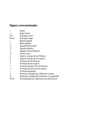 Signos convencionales
+ Jaque
++ Jaque mate
0-0 Enroque corto
0-0-0 Enroque largo
Buena jugada
? Mala jugada
!? Jugada interesante
? ! Jugada dudosa
! ! Jugada extraordinaria
?? Grave error
± Ligera ventaja de las blancas
::¡: Ligera ventaja de las negras
± Ventaja de las blancas
::¡: Ventaja de las negras
+- Ventaja decisiva de las blancas
-+ Ventaja decisiva de las negras
= Posición igualada
oo Posición complicada, difícil de evaluar
129 Posición complicada tendente a la igualdad
ECO Enciclopedia de Aperturas de Informator
 