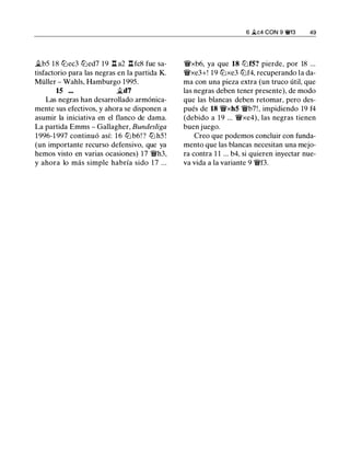 �b5 18 lllec3 llled7 19 l::t a2 l::t fc8 fue sa­
tisfactorio para las negras en la partida K.
Müller - Wahls, Hamburgo 1995.
15 ... �d7
Las negras han desarrollado armónica­
mente sus efectivos, y ahora se disponen a
asumir la iniciativa en el flanco de dama.
La partida Emms - Gallagher, Bundesliga
1 996-1 997 continuó así: 1 6 lllb6! ? lll h5 !
(un importante recurso defensivo, que ya
hemos visto en varias ocasiones) 17 'iWh3,
y ahora lo más simple habría sido 17 ...
6 Ji.c4 CON 9 �13 49
1Wxb6, ya que 18 ll:if5? pierde, por 18 ...
1Wxe3+! 19 lllxe3 lllf4, recuperando la da­
ma con una pieza extra (un truco útil, que
las negras deben tener presente), de modo
que las blancas deben retomar, pero des­
pués de 18 1Wxh5 'iWb7!, impidiendo 19 f4
(debido a 19 ... 1Wxe4), las negras tienen
buen juego.
Creo que podemos concluir con funda­
mento que las blancas necesitan una mejo­
ra contra 1 1 ... b4, si quieren inyectar nue­
va vida a la variante 9 'iWf3.
 