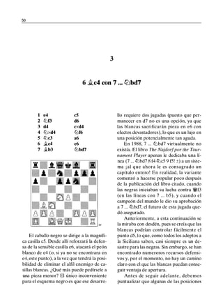 50
3
6 �c4 con 7 ... l2Jbd7
1 e4 c5
2 ll:lf3 d6
3 d4 cxd4
4 ll:lxd4 ll:lf6
5 ll:lc3 a6
6 .i.c4 e6
7 .i.b3 ll:lbd7
El caballo negro se dirige a la magnífi­
ca casilla c5. Desde allí reforzará la defen­
sa de la sensible casilla e6, atacará el peón
blanco de e4 (o, si ya no se encontrara en
e4, este punto), a la vez que tendrá la posi­
bilidad de eliminar el alfil enemigo de ca­
sillas blancas. ¿Qué más puede pedírsele a
una pieza menor? El único inconveniente
para el esquema negro es que ese desarro-
llo requiere dos jugadas (puesto que per­
manecer en d7 no es una opción, ya que
las blancas sacrificarán pieza en e6 con
efectos devastadores), lo que es un lujo en
una posición potencialmente tan aguda.
En 1 988, 7 ... ll:l bd7 virtualmente no
existía. El libro The Najdorf por the Tour­
nament Player apenas le dedicaba una lí­
nea (7 ... ll:lbd7 8 f4 ll:lc5 9 f5! ±) a un siste­
ma ¡ al que ahora le es consagrado un
capítulo entero! En realidad, la variante
comenzó a hacerse popular poco después
de la publicación del libro citado, cuando
las negras iniciaban su lucha contra �f3
(en las líneas con 7 ... b5), y cuando el
campeón del mundo le dio su aprobación
a 7 ... ll:lbd7, el futuro de esta jugada que­
dó asegurado.
Anteriormente, a esta continuación se
la miraba con desdén, pues se creía que las
blancas podrían controlar fácilmente el
punto d5, lo que, como todos los adeptos a
la Siciliana saben, casi siempre es un de­
sastre para las negras. Sin embargo, se han
encontrado numerosos recursos defensi­
vos y, por el momento, no hay un camino
claro con el que las blancas puedan conse­
guir ventaja de apertura.
Antes de seguir adelante, debemos
puntualizar que algunas de las posiciones
 