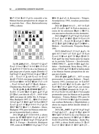 52 LA MODERNA VARIANTE NAJDORF
'JJ!/c7 1 2 h4 .l:l e8 1 3 g4 le concedió a las
blancas buenas perspectivas de ataque en
la partida Sax - Dao, Balatonbereny
1 996), y ahora:
2a) 11 �h4 g5 ( 1 1 ... tt::lfxe4! ? 1 2 �xe7
tt::lxc3 13 bxc3 'JJ!/xe7 14 0-0 'JJ!/f6 1 5 f5 e5
16 �d5 0-0 17 tt::lb3 le da a las blancas al­
gún juego por el peón, según Zlotnik) 1 2
fxg5 hxg5 13 �xg5 tt::lfxe4 14 �xe7 'JJ!/xe7
( 1 4 . . . tt::l xc3 1 5 � xd8 tt::l xe2 1 6 tt::l xe2
@xd8 17 0-0-0, con juego igualado) 15 0-0
(15 tt::lxe4 'JJ!/h4+ 16 tt::lf2 'JJ!/xd4 17 c3 = ) 15
... tt::lxc3 16 bxc3 �d7 1 7 .l:!. ad1 , Bokan -
Chudinovsky, Novi Sad 1 989, 17 ... �c6 =.
2b) 11 �xf6 �xf6 12 0-0-0 'JJ!/c7 (12 ...
tt::lxb3+ 1 3 axb3 'JJ!/a5 14 @bl �d7 15 g4
[15 l:t he l , con idea de e5] 1 5 ... 0-0-0 16 h4
@b8 con juego de doble filo, S. Farago -
Mas, Budapest 1 997; 12 ... 'JJ/ib6 13 e5 dxe5
14 fxe5 �e7 15 ll hfl �d7 1 6 tt::le4 IH8 17
tt::l xc5 � xc5 1 8 'JJ!/ g4 0-0-0 1 9 c3 g6 20
.t!. f6!? 'JJ!/c7 21 'JJ!/e4 'h-'h, Radulov - lvkov,
Budapest 1 970, pero las blancas están me­
jor en la posición final), y ahora:
2b 1 ) 13 g4 �d7 1 4 h4 0-0-0, y ahora
tanto de 15 'JJ!/ f3 @ b8 1 6 g5 � xd4 1 7
.l:l xd4 �c6 1 8 ll hd l hxg5 19 hxg5 g6 20
'JJ!/e3, S. Farago - Roehrich, Budapest
1995, como de 15 'JJ!/f2 b5 1 6 g5 �e7 17 a3
'JJ/ib6 18 �a2 aS, A. Kovacevic - Tringov,
Arandjelovac 1 993, resultan posiciones
confusas.
2b2) 13 ll hel 0-0 ( 1 3 ... bS? 1 4 tt::l dS
exdS lS exdS+ @d7 16 tt::lc6 es decisivo, a
causa de las amenazas 'JJ!/g4+ y 'JJ!/e7+),
con una nueva elección en este momento:
2b2 1 ) 14 g4 bS lS gS!? hxgS 1 6 eS dxeS
1 7 fxeS � e7 1 8 'JJ!/hS .l:l d8 1 9 tt::l e4 ( 1 9
ll e3!?) 1 9 ... tt::lxe4 20 .l:l xe4 g6 2 1 'JJ!/h6
aS! 22 ll d3! �f8 23 'JJ!/xgS �e7! 24 'JJ!/h6! = ,
Mitkov - Serebrianik, Vrnjacka Banja
199 1 .
2b22) 1 4 e 5 dxeS I S fxeS � gS+ 1 6
@ b l b S 1 7 h4 ! ? ( 1 7 tt::l f3 � e7 1 8 tt::l e4
tt::l xe4 1 9 'JJ!/xe4 � b7 20 'JJ!/g4 ll fd8 2 1
tt::ld4 �d5 fue muy bueno para las negras
en la partida Taborov - Serebrianik,
URSS 1989) 17 ... �xh4 18 .l:!. hl �gS, Go­
lubev - Serebrianik. Novy Becej 1 99 1 , y
ahora 1 9 tt::lf3 �e7 20 .l:l d4! le habría dado
a las blancas buenas perspectivas de ata­
que por el peón.
2b3) 13 @bl �d7 ( 1 3 ... bS?! es muy
provocador; la partida Balinov - NageL
Austria 1 993, continuó así: 14 tt::l dxbS !
axbS l S tt::l xbS 'JJ!/aS 1 6 tt::l xd6+ @ e7 1 7
tt::lc4! 'JJ!/a7 1 8 e S �h4 1 9 g3, con ventaja
blanca) 14 ll hel (después de 14 g4, 14 ...
bS lS a3 tt::lxb3 16 cxb3 Ilc8 17 h4 resultó
prometedor para las blancas en la partida
Istratescu - Votava, Rishon 199 1 , pero 14
... gS!? l S fS 0-0-0 16 'JJ!/e3 �es lo conside­
ran confuso Beliavsky y Mijalchishin), y
ahora las negras deben decidir dónde si­
tuar su rey:
2b3 1 ) 14 ... 0-0?! lS g4! bS 16 gS! hxgS
17 fxgS �es (17 ... �xgS 18 .l:!. g l �h6 19
'JJ!/hS @h7 20 tt::lf3 le da a las blancas un
ataque muy fuerte) 1 8 'JJ!/hS g6 1 9 'JJ!/h4
tt::lxb3 20 axb3 b4, Plachetka - Stohl, Pra­
ga 1 989, y ahora Stohl indica 2 1 .l:!. e3 !
bxc3 22 ll h3 ll fe8 23 l:Hl ! @ f8 (23 ...
 