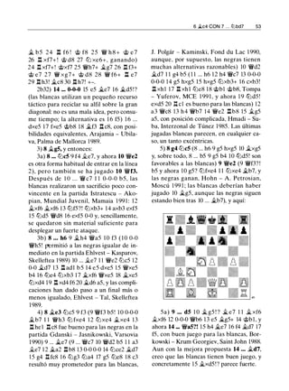 � b 5 24 l:t f6 ! @ f8 2 5 � h 8 + @ e 7
26 n xf7+ ! @ d8 27 ltJ xe6+, ganando)
24 l:t xf7+! @xf7 25 �h7+ �g7 26 l:t f3+
@ e7 27 � xg7+ @ d8 28 � f6+ n e7
29 l:t h3! �c8 30 l:t h7! +-.
2b32) 14 ... 0-0-0 15 e5 �e7 16 �d5!?
(las blancas utilizan un pequeño recurso
táctico para reciclar su alfil sobre la gran
diagonal: no es una mala idea, pero consu­
me tiempo; la alternativa es 1 6 f5) 1 6 ...
dxe5 1 7 fxe5 @b8 18 �f3 l:t c8, con posi­
bilidades equivalentes, Arajamia - Ubila­
va, Palma de Mallorca 1989.
3) 8 �g5, y entonces:
3a) 8 ... ltJc5 9 f4 j¡_e7, y ahora 10 �e2
es otra forma habitual de entrar en la línea
2), pero también se ha jugado 10 �f3.
Después de 1 O . . . �c7 1 1 0-0-0 b5, las
blancas realizaron un sacrificio poco con­
vincente en la partida Istratescu - Ako­
pian, Mundial Juvenil, Mamaia 1 99 1 : 1 2
�xf6 �xf6 1 3 ltJfS?! ltJxb3+ 1 4 axb3 exf5
1 5 liJd5 �d8 16 exf5 0-0 y, sencillamente,
se quedaron sin material suficiente para
desplegar un fuerte ataque.
3b) s ... h6 9 �h4 �as 1 0 f3 ( 1 0 O-O
�h5! permitió a las negras igualar de in­
mediato en la partida Ehlvest - Kasparov,
Skelleftea 1989) 10 ... j¡_e7 1 1 �e2 ltJc5 12
0-0 �d7 1 3 l:t adl b5 14 e5 dxe5 1 5 �xe5
b4 16 liJe4 ltJxb3 1 7 �xf6 �xe5 18 �xe5
ltJxd4 19 l:t xd4 f6 20 �d6 a5, y las compli­
caciones han dado paso a un final más o
menos igualado, Ehlvest - Tal, Skelleftea
1 989.
4) 8 �e3 ltJc5 9 f3 (9 �f3 b5! 1 0 0-0-0
�b7 1 1 �h3 ltJ fxe4 1 2 ltJ xe4 �xe4 1 3
n he1 n c8 fue bueno para las negras en la
partida Gdanski - Jasnikowski, Varsovia
1 990) 9 ... �e7 (9 ... �c7 10 �d2 b5 1 1 a3
j¡_e7 1 2 �a2 n b8 13 0-0 0-0 14 ltJce2 �d7
1 5 g4 I:!. fc8 1 6 ltJg3 ltJa4 17 g5 ltJe8 18 c3
resultó muy prometedor para las blancas,
6 it.c4 CON 7 . . . lllbd7 53
J. Polgár - Kaminski, Fond du Lac 1 990,
aunque, por supuesto, las negras tienen
muchas alternativas razonables) 10 �d2
�d7 1 1 g4 b5 (1 1 ... h6 1 2 h4 �c7 13 0-0-0
0-0-0 14 g5 hxg5 1 5 hxg5 ltJxb3+ 16 cxb3!
.l::!. xhl 17 l:t xhl ltJe8 1 8 @bl @b8, Tompa
- Yuferov, MCE 1 99 1 , y ahora 1 9 liJdS !
exd5 20 n cl es bueno para las blancas) 12
a3 �c8 13 h4 �b7 14 �e2 n b8 15 �g5
a5, con posición complicada, Hmadi - Su­
ba, lnterzonal de Túnez 1 985. Las últimas
jugadas blancas parecen, en cualquier ca­
so, un tanto excéntricas.
5) 8 g4 ltJc5 (8 ... h6 9 g5 hxg5 10 �xg5
y, sobre todo, 8 ... b5 9 g5 b4 10 liJd5! son
favorables a las blancas) 9 �e2 (9 �f3? !
b5 y ahora 10 g5? ltJfxe4 1 1 ltJxe4 �b7, y
las negras ganan, Hohn - A. Petrosian,
Moscú 1 99 1 ; las blancas deberían haber
jugado 10 �g5, aunque las negras siguen
estando bien tras 10 ... �b7), y aquí:
5a) 9 ... d5 1 0 � g5 ! ? � e7 1 1 �xf6
j¡_xf6 12 0-0-0 �b6 13 e5 �g5+ 14 @bl , y
ahora 14 ... �a5?! 15 h4 �e7 16 f4 �d7 17
f5, con buen juego para las blancas, Bor­
kowski - Krum Georgiev, Saint John 1988.
Aun con la mejora propuesta 14 ... �d7,
creo que las blancas tienen buen juego, y
concretamente 15 �xd5 !? parece fuerte.
 