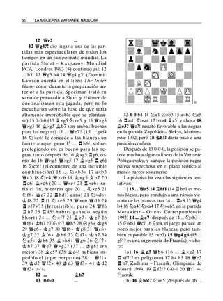 56 LA MODERNA VARIANTE NAJDORF
U 'ii'e2
12 'li'g4?! dio lugar a una de las par­
tidas más espectaculares de todos los
tiempos en un campeonato mundial. La
partida Short - Kasparov, M u n d i a l
PCA, Londres 1 993 (8) continuó así: 12
... h5 ! 13 'li'g3 h4 1 4 'li'g4 g5 ! (Dominic
Lawson cuenta en el libro The lnner
Game cómo durante la preparación an­
terior a la partida, Speelman trató en
vano de persuadir a Short y Hübner de
que analizasen esta jugada, pero no lo
escucharon sobre la base de que sería
altamente improbable que se plantea­
se) 15 0-0-0 ( 1 5 �xg5 lt:J xe5, y 15 'li'xg5
'li'xg5 16 �xg5 �b7 son ambas buenas
para las negras) 15 ... 'li'e7? ( 1 5 ... gxf4
1 6 llJ xe6 ! le concede a las blancas un
fuerte ataque, pero 15 ... .ll h6! , sobre­
protegiendo e6, es bueno para las ne­
gras, tanto después de 16 �xg5 ll g6, co­
mo de 1 6 'li'xg5 'li'xg5 1 7 � xg5 n g6)
16 lt:J c6! ! (el comienzo de una increíble
combinación) 1 6 . . . llJ xb3+ 1 7 axb3
'li'c5 18 llJ e4 'ii' xc6 19 � xg5 � b7 20
n d6! �xd6 (20 ... 'li'xe4 2 1 .l:l xe6+ se­
ría el fin, mientras que 20 . . . lt:J xe5 21
lt:Jf6+ @ e7 22 n hdl ! gana) 2 1 lt:J xd6+
@ f8 22 n fl llJ xe5 23 'li' xe6 'li' d5 24
ll xf7 + ? ! ( I rresist i b l e , pero 24 'li' f6
.l:l h7 25 n f5 ! h a bría g a n a d o , según
Short) 24 ... lt:J xf7 25 � e7 + @ g7 26
'li'f6+ @ h7 27 lt:J xf7 'li'h5 28 lt:J g5+ @ g8
29 'ii'e6+ @ g7 30 'li'f6+ @ g8 3 1 'ii'e6+
@ g7 32 � f6+ @ h6 33 lt:J f7+ @ h7 34
llJ gS+ @ h6 35 � xh8+ 'li' g6 36 llJ f7+
@ h7 37 'ii' e7 'li' xg2? (37 . . . @ g8 ! era
mejor) 38 � e5? (38 � d4! hubiera im­
pedido el jaque perpetuo) 38 ... 'li'fl +
39 @ d2 'li' f2+ 40 @ d3 'li' f3+ 4 1 @ d2
'li'f2+ 1¡,_1¡,,
12 �b7
13 0-0-0
13 0-0 b4 14 lt:Ja4 lt:Jxb3 15 axb3 lt:Jc5
16 n adl lt:Jxa4 17 bxa4 .tes, y ahora 18
.te3? 'ii'c7! resultó favorable a las negras
en la partida Zapolskis - Slekys, Mariam­
pole 1992, pero 18 @hl! daría paso a una
posición confusa.
Después de 13 0-0-0, la posición se pa­
rece mucho a algunas líneas de la Variante
Polugaievsky, y aunque la posición negra
parece sospechosa, en el plano teórico al
menos parece sostenerse.
La práctica ha visto las siguientes ten­
tativas:
1 ) 13 ••• 'ii'a5 14 ll hfl (14 ll hel es me­
nos lógica, pero condujo a una rápida vic­
toria de las blancas tras 14 ... ll c8 15 'li'g4
b4 16 lt:Ja4! lt:Jxa4 17 lt:Jxe6!, en la partida
Morawietz - Ottens, Correspondencia
1992) 14 ... �e7 (después de 14 ... lt:Jxb3+,
15 lt:Jxb3 'ii'c7 16 lt:Je4, el juego parece un
poco mejor para las blancas, pero tam­
bién es posible 15 cxb3) 15 'li'g4 g6 (15 ...
g5 ! ? es una sugerencia de Ftacnik), y aho­
ra:
l a ) 16 � g3 'li'b6 ( 1 6 . . . � xg2 1 7
n xf7 ! ? e s peligroso) 1 7 h4 h5 1 8 'li'e2
ll h7, Zadrima - Ftacnik, Olimpiada de
Moscú 1 994, 19 ll f2! ? 0-0-0 20 'li'fl oo ,
Ftacnik.
1b) 16 �h6!? lt:Jxe5 (después de 16 ...
 