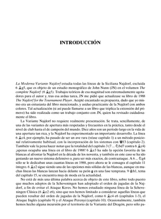 INTRODUCCIÓN
La Moderna Variante Najdorf estudia todas las líneas de la Siciliana Najdorf, excluida
6 �g5, que es objeto de un estudio monográfico de John Nunn (JN) en el volumen The
complete Najdorf" (6 �g5). Trabajos teóricos de esa magnitud son extremadamente agota­
dores para el autor y, tras esa ardua tarea, JN me pidió que actualizase su libro de 1988
The Najdorf far the Tournament Player. Acepté encantado su propuesta, dado que yo mis­
mo era un entusiasta del libro mencionado, y asiduo practicante de la Najdorf con ambos
colores. Tal actualización (si así puede llamarse a un libro que triplica la extensión del pri­
mero) ha sido realizada como un trabajo conjunto con JN, quien ha revisado cuidadosa­
mente el libro.
La Variante Najdorf no requiere realmente presentación. Se trata, sencillamente, de
una de las variantes de apertura más respetadas y frecuentes en la práctica, tanto desde el
nivel de club hasta el de campeón del mundo. Diez años son un período largo en la vida de
una apertura tan rica, y la Najdorf ha experimentado un importante desarrollo. La línea
6 �c4, por ejemplo, ha pasado de ser un ave rara (véase capítulo 1) a un método posicio­
nal relativamente habitual, con la incorporación de los sistemas con 'i:/Vf3 (capítulo 2).
También vale la pena hacer notar que la totalidad del capítulo 3 (7 ... lLlbd7 contra 6 �c4)
¡apenas ocupaba una línea en el libro de 1988! 6 �e3 ha sido la opción favorita de las
blancas al afrontar la Najdorf en la década de los noventa, y también en este caso se ha ido
gestando un nuevo sistema defensivo o, para ser más exactos, de contraataque. A 6 ... lLlg4
sólo se le dedicaban unas cuantas líneas en 1988, pero ahora se le consagra el capítulo 1 1
íntegro. 6 �e2 sigue siendo una de las opciones más sólidas de las blancas, aunque en mu­
chas líneas las blancas lanzan hacia delante su peón g en una fase temprana. 9 @hl, tema
del capítulo 15, se encuentra muy de moda en la actualidad.
No está de más una última palabra acerca de objeto de este libro, sobre todo puesto
que muchos adeptos de la Scheveningen han adoptado el orden de jugadas de la Naj­
dorf, a fin de evitar el Ataque Keres. No hemos estudiado ninguna línea de la Scheve­
ningen Clásica (6 �e2 e6), sino que nos hemos limitado a considerar aquellas líneas que
pueden resultar del orden de jugadas de la Najdorf, como 6 �c4 e6 (capítulos 1-3), el
Ataque Inglés (capítulo 9) y el Ataque Perenyi (capítulo 10). Ocasionalmente, también
hemos hecho alguna incursión por el territorio de la Variante del Dragón, pero sólo pa-
 