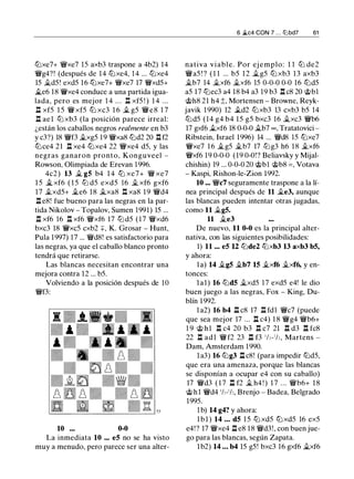 11Jxe7+ W!ixe7 15 axb3 traspone a 4b2) 14
W!ig4?! (después de 14 11Jxe4, 14 ... 11Jxe4
15 ..í:t.d5! exd5 16 11Jxe7+ W!ixe7 17 W!ixd5+
it.e6 18 W!Jxe4 conduce a una partida igua­
lada, pero es mejor 1 4 . . . It xf5 ! ) 1 4 . . .
.l:i. xf5 1 5 W!i xf5 11J xc3 1 6 ..í:t. g5 W!ie8 1 7
.l:i. ae 1 l1J xb3 (la posición parece irreal:
¿están los caballos negros realmente en b3
y c3?) 18 W!if3 ..í:t.xg5 19 W!ixa8 11Jd2 20 .l:1 f2
11Jce4 21 .l:i. xe4 11Jxe4 22 W!ixe4 d5, y las
negras ganaron pronto, Konguveel -
Rowson, Olimpiada de Erevan 1 996.
4c2 ) 13 ..í:t. g5 b4 1 4 11J xe7+ W!i xe7
1 5 _t xf6 ( 1 5 l1J d5 exd5 16 ..í:t. xf6 gxf6
17 ..í:t.xd5+ ..í:t.e6 18 ..í:t.xa8 .l:!. xa8 19 W!id4
.l:i. e8! fue bueno para las negras en la par­
tida Nikolov - Topalov, Sumen 1991) 15 ...
.l:i. xf6 16 Il xf6 W!ixf6 17 l1J d5 ( 1 7 W!ixd6
bxc3 18 W!Jxc5 cxb2 +, K. Grosar - Hunt,
Pula 1997) 17 ... W!id8! es satisfactorio para
las negras, ya que el caballo blanco pronto
tendrá que retirarse.
Las blancas necesitan encontrar una
mejora contra 12 ... b5.
Volviendo a la posición después de 1O
W!if3:
10 0-0
La inmediata 10 ... e5 no se ha visto
muy a menudo, pero parece ser una alter-
6 �c4 CON 7 . . . lllbd7 61
nativa viable. Por ej emplo: 1 1 l1J de2
W!ia5 ! ? ( 1 1 ... b5 1 2 ..í:t.g5 11J xb3 13 axb3
..í:t.b7 14 ..í:t.xf6 ..í:t.xf6 15 0-0-0 0-0 16 11Jd5
a5 17 11Jec3 a4 18 b4 a3 19 b3 .l:i. c8 20 @bl
@h8 21 h4 :t Mortensen - Browne, Reyk­
javik 1990) 12 .td2 11Jxb3 13 cxb3 b5 14
11Jd5 (14 g4 b4 15 g5 bxc3 16 ..í:t.xc3 W!ib6
17 gxf6 ..í:t.xf6 18 0-0-0 ..í:t.b7 oo , Tratatovici -
Ribstein, Israel 1996) 14 ... W!id8 15 11Jxe7
W!ixe7 16 ..í:t.g5 ..í:t.b7 17 l1Jg3 h6 18 ..í:t.xf6
W!ixf6 19 0-0-0 (19 0-0!? Beliavsky y Mijal­
chishin) 19 ... 0-0-0 20 @bl @b8 = , Votava
- Kaspi, Rishon-le-Zion 1992.
10 ... W!ic7 seguramente traspone a la lí­
nea principal después de 11 ..í:t.e3, aunque
las blancas pueden intentar otras jugadas,
como 11 ..í:t.g5.
11 ..í:t.e3
De nuevo, 11 0-0 es la principal alter­
nativa, con las siguientes posibilidades:
1) 11 ... e5 U 11Jde2 11Jxb3 13 axb3 b5,
y ahora:
l a) 14 ..í:t.g5 ..í:t.b7 15 ..í:t.xf6 ..í:t.xf6, y en­
tonces:
1a1) 16 11Jd5 ..í:t.xd5 17 exd5 e4! le dio
buen juego a las negras, Fox - King, Du­
blín 1 992.
1 a2) 16 b4 .l:i. c8 17 Il fdl W!ic7 (puede
que sea mejor 17 ... l:t c4) 1 8 W!ig4 W!ib6+
1 9 @ h1 .l:i. c4 20 b3 .l:i. c7 21 .l:i. d3 l:t fc8
22 .l:i. adl W!if2 23 .l:i. f3 1h-1h, Martens -
Dam, Amsterdam 1990.
la3) 16 11Jg3 l:t c8! (para impedir 11Jd5,
que era una amenaza, porque las blancas
se disponían a ocupar e4 con su caballo)
17 W!id3 ( 1 7 .l:i. f2 ..í:t. h4 ! ) 1 7 . . . W!ib6+ 1 8
@ h l W!id4 1h-1h, Brenjo - Badea, Belgrado
1995.
1 b) 14 g4? y ahora:
l b l ) 14 ... d5 1 5 11J xd5 11J xd5 16 ex5
e4!? 17 W!ixe4 .l:i. e8 18 W!id3!, con buen jue­
go para las blancas, según Zapata.
lb2) 14 ... b4 15 g5! bxc3 16 gxf6 ..í:t.xf6
 