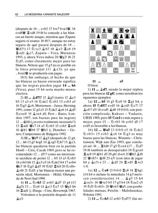 62 LA MODERNA VARIANTE NAJDORF
(después de 16 ... cxb2 17 fxe7 bxal�, 18
exd8� .l:í. xd8 19 f6 le concede a las blan­
cas un fuerte ataque, mientras que Zapata
sugiere el avance 18 f6!?, aunque no estoy
seguro de qué pasará después de 1 8 . . .
�d7 ! ) 1 7 lt:J xc3 ii. b7 1 8 il e3 .l:í. c8 1 9
.l:í. adl ii. e7, Zapata - Vera, Matanzas
1993, y ahora Vera indica 20 �g2! f6 21
lt:J d5, como claramente mejor para las
blancas. Nótese que 15 g5 no es posible en
la línea principal ( 1 1 il e 3 ) , ya que
...bxal� se produciría con jaque.
l b3) Sin embargo, el hecho de que
las blancas ya hayan enrocado significa
que las negras pueden j ugar 14 ... h6
(Vera), pues 1 5 h4 sería mucho menos
efectiva.
2) 11 ... ild7!? 12 ilg5 (tanto 12 ile3
b5 1 3 a3 e5 14 lt:J de2 lt:J xb3 1 5 cxb3 a5
16 lt:Jg3 ilc6, Mortensen - Jansa, Herning
199 1 , como 12 g4 e5 13 lt:Jde2 ilc6 14 ild5
lt:Jcxe4! 15 ilxe4 d5, Pert - Bates, Lon­
dres 1 997, son buenas para las negras)
12 ... @h8 (¿es esto realmente necesario?)
13 .l:í. adl �c7 14 a3 lt:Jxb3 15 cxb3 .l:í. ae8
16 @hl �b8 17 �h3 t, Donchev - Ge­
nov, Campeonato de Bulgaria 1992.
3) 11 ... �c7 12 ilg5 (después de 12 g4,
1 2 ... h6 13 g5 hxg5 14 ilxg5 lt:Jh7 15 ile3,
las blancas quedaron bien en la partida
Honfi - Ciric, Cacak 1969, pero se ha re­
comendado 12 ... d5 ! ? como un interesan­
te sacrificio de peón) 12 ... b5 13 a3 lt:Jxb3
14 cxb3 h6 15 ii.e3 e5 16 lt:Jde2 b4 17 axb4
�c7 18 lt:Jg3 ii.d7 19 lt:Jh5 .l:í. fc8 20 lt:Jxf6+
ii.xf6 21 lt:Jd5, y las blancas tienen una po­
sición ideal, Mortensen - Hólzl, Olimpia­
da de Novi Sad 1990.
4) 11 ... lt:Jxb3 12 axb3 ild7 13 g4 (13
ii.g5) 13 ... lt:Je8 14 ile3 lt:Jc7 15 �g3 h6
16 .l:í. adl ;!;, Darga - Ciric, Beverwijk 1967.
Volvamos a la posición después de 1 1
ii.e3:
11 ... e5
O bien:
1 ) 11 ... ild7, siendo la mejor réplica
para las blancas U g4!, como acreditan los
siguientes ejemplos:
l a) 12 ... b5 13 g5 lt:J e8 14 .l:í. gl b4, y
ahora 15 lt:Jd5!? exd5 16 ii.xd5 lt:Jc7! 17
ilc4!? d5 18 exd5 �d6 19 0-0-0, con posi­
ción complicada, Kuksov - Yudasi n ,
URSS 1989, pero 15 tt:Jce2 e s más segura y
mejor, pues 1 5 . . . lt:J xb3 1 6 axb3 d5 1 7
exd5 es favorable a las blancas.
lb) 12 ... �a5 1 3 0-0-0 e5 14 lt:J de2
lt:J xb3+ 1 5 cxb3 ii. c6 1 6 lt:J g3 es muy
bueno para las blancas, Winants - Chris­
tiansen, Wijk aan Zee 1 993, que conclu­
yó así: 16 . .. n fd8 17 g5 tt:Jxe4 (17 ... tt:Jd7
18 f6 también es desesperado) 1 8 lt:Jgxe4
.l:í. ac8 1 9 @bl d5 20 g6! dxe4 21 �h3 �f6
22 �xh7+ @f8 23 a3! (con idea de jugar
b4 y �c5+) 23 ... ii.d5 24 n xd5 n xc3
1 -0.
l e) 12 ... lt:Je8 13 0-0-0 .l:í. c8 14 .l:í. hgl
(14 h4 o incluso la inmediata 14 g5 mere­
cen consideración) 1 4 . . . .i. g5 1 5 h4
ii.xe3+ 16 �xe3 b5 17 g5 b4 18 lt:Jce2 e5
19 lt:Jf3 lt:Jxb3+ 20 �xb3 �a5, con posibi­
lidades mutuas, Petelin - Malishauskas,
Polonia 1991.
2) 11 ... lt:Jxb3 12 axb3 lt:Jd7!? (las ne-
 