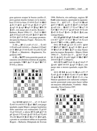 gras quieren ocupar la buena casilla e5,
pero gastan mucho tiempo en la manio­
bra) 13 0-0 (o bien 13 0-0-0 t2Je5 14 'iWh3
.t f6 1 5 @ b l � d7 1 6 g4 n e8 1 7 g5 ! ?
�xg5 1 8 Ji.xg5 'iWxg5 1 9 n hgl 'iWf6 20
l::t dfl , con juego por el peón, Kountz -
Balinov, Rusia 1 996) 1 3 ... t2Je5 14 'iWh3
.tf6 15 t2Jce2 exf5 16 exf5 l::t e8 17 @hl b6
18 t2Jf4 .tb7 19 tt:Jh5, con juego promete­
dor para las blancas, Feigin - Neverov, Ni­
kolaev 1995.
3) 11 ... d5 1 2 exd5 e5 ( 1 2 . . . tt:J xb3
13 tt:Jxb3 exd5 14 0-0-0 +- , Fischer) 13 tt:Jde2
e4 14 'iWh3 g6 15 0-0 tt:Jxb3 16 axb3 t2Jxd5
17 l::t adl +-, Matulovic - Bogdanovic, Yu­
goslavia 1967.
4) 11 ... 'iWc7!? (esta posición puede al­
canzarse con distintos órdenes de jugadas,
por ejemplo, 9 'iWf3 Ji.e7 10 Ji.e3 'iWc7 1 1
f5 0-0), y ahora:
4a) 12 0-0 @ h8 ( 1 2 . . . e5 1 3 t2J de2
tt:Jxb3 14 cxb3 b5 15 l::t acl 'iWd7, con juego
igualado, según Shipov, aunque la práctica
debe sancionar esa evaluación) 13 g4 b5
14 g5 t2Jfxe4! , y ahora 15 tt:Jxe4 .tb7 1 6
g6! .txe4 17 tt:Jxe6! �xf3! 18 tt:Jxc7 tt:Jxb3
19 cxb3 l::t ac8 20 l::t xf3 l::t xc7 21 l::t h3 .tf6,
y pronto se acordaron tablas en la partida
Rogers - Baburin, Olimpiada de Erevan
6 �c4 CON 7 . . . ll'lbd7 63
1 996. Baburin, sin embargo, sugiere 15
fxe6! como mejora, aportando la siguiente
línea: 1 5 . . . Ji. b7 ( 1 5 . . . tt:J xc3 1 6 'iWxa8
.tb7 17 'iWxf8+ Ji.xf8 18 n xf7 ±) 16 tt:Jd5
.t xd5 ( 1 6 . . . 'iWd8? ! 1 7 tt:J xe7 'iWxe7 1 8
tt:Jf5 'iWc7 1 9 e7) 17 Ji.xd5 fxe6 18 tt:Jxe6
l::t xf3 19 tt:Jxc7 l::t xfl + 20 l::t xfl l::t c8, con
ventaja blanca.
4b) 12 g4 b5 13 g5 t2Jfxe4! 14 t2Jxe4
( 1 4 f6 ! ? .t b7 ! 1 5 fxe7 'iW xe7 16 tt:J xe4
.txe4 17 'iWfl = ) 14 ... Ji.b7, y ahora:
4b l ) 15 fxe6 Ji. xe4 1 6 exf7+ @ h8
1 7 'iWh5 (17 'iWh3? ! Ji.xg5 ! 1 8 l::t fl �xe3
1 9 'iWxe3 d5 20 'iWf4 n a7! es muy bueno
para las negras, Bezgodov - Shipov, Elistá
1 994) 17 ... tt:Jxb3! (no 17 ... Ji.xhl? 18 g6
h6 19 .txh6!) 18 axb3 .tg6! 1 9 'iWe2 'iWb7
20 0-0-0 l::t xf7 + (Shipov).
4b2) 15 tt:Jxe6!? fxe6 16 �xc5 dxc5 17
�xe6+ @h8 18 0-0! Ji.xg5 19 l::t ael , con
juego más o menos igualado, según Shi­
pov.
4b3) 15 0-0 .t xe4 1 6 'iW g4 exf5 1 7
tt:Jxf5 .txf5 1 8 'iWxf5 tt:Jxb3 19 axb3 'iWc8
20 Ji.d4 'iWxf5 2 1 l::!. xf5 n fc8 22 c3' y las
blancas quedaron con suficiente compen­
sación posicional como para hacer tablas
sin mayores dificultades, Vombek - Mak­
simenko, Nova Gorica 1997.
12 tt:Jde2
 