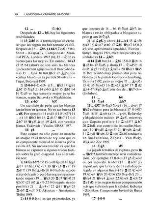 64 LA MODERNA VARIANTE NAJDORF
12 ... lZ:Jxb3
Después de U ... b5, hay las siguientes
posibilidades:
1 ) 13 .i.d5 es la forma lógica de explo­
tar que las negras no han tomado el alfil.
Después de 13 ... .l::!.b8, 14 b4?! lZ:Jcd7 15 0-0,
Short - Kasparov, Campeonato Mun­
dial PCA, Londres 1993 (6), 1 5 ... lZ:Jb6 es
bueno para las negras. En cambio, 14 a3
a5 15 b4 (ahora no son sólo las blancas
quienes tienen agujeros en el flanco de da­
ma) 1 5 ... lZ:J a4 1 6 0-0 "JJlic7 1 7 �g5, con
ventaja blanca en la partida Munteanu -
Tugui, Bucarest 1 995.
2) 13 0-0-0 lZ:Jxb3+ (13 ... "JJlia5 14 @bl
�b7 15 lZ:Jg3 ;;) 14 cxb3 .i.b7 15 @bl b4
1 6 lZ:J d5 es ligeramente mejor para las
blancas, según Beliavsky y Mijalchishin.
13 axb3 b5!
Un sacrificio de peón que las blancas
harán bien en ignorar. No es tan buena 13
... d5. Por ejemplo: 14 exd5 (14 0-0-0!?) 14
. . . e4 1 5 "JJli h3 b5 1 6 .l::!. d l ! ? "JJlic7 17 0-0
.i.b7 1 8 "JJlig3 ! .i.d6 1 9 �f4, con ventaja
blanca, Yakovich - Vaulin, URSS 1 987.
14 g4
Este avance no sólo pone en marcha
un ataque en el flanco de rey, sino que es
un componente esencial de la lucha por la
casilla d5. Su inconveniente es que las
blancas se exponen a algunos trucos tácti­
cos sobre la gran diagonal. Las alternati-
vas son:
1) 14 lZ:Jxb5?! d5! 15 exd5 lZ:Jxd5 16 lZ:Jg3
.i. b7 1 7 lZ:J c3 lZ:J xe3 1 8 "JJli xe3 .l::!. c8 ! 1 9
.l::!. d1 ?! (1 9 f6! .i.xf6 20 0-0 habría sacado
al rey del centro, pero las negras siguen es­
tando mejor) 19 ... "JJlia5 20 .l::!. d7 "JJlib4! 21
lZJh5? (21 f6! .i.xf6 22 0-0 seguía siendo
posible) 21 . . . � h4+ ! 22 @ fl "JJli g4 23
.l::!. xb7 .l::!. xc3! 0-1 , Akopian - Anastasian,
Tbilisi 1989.
2) 14 0-0-0 no es tan prometedor, ya
que después de 14 ... b4 15 lZ:Ja4 .i.b7, las
blancas están obligadas a bloquear su
peón g con 16 lZ:Jg3.
3) 14 �g5, y ahora 14 ... b4 15 �xf6
bxc3 16 �xe7 cxb2 1 7 .ll bl "JJlixe7 1 8 0-0
a5, con aproximada igualdad, Fiorito -
Sunye, Bogotá 1 99 1 , mientras que otra po­
sibilidad es 14 ... �b7.
4) 14 .l::!. dl b4 (14 ... �b7 15 0-0 .l::!. c8 1 6
.l::!. d2 b4 17 lZ:Jd5, y ahora 17 ... lZ:Jxd5?! 1 8
exd5 �g5 19 lZ:Jg3 �xe3+ 20 "JJlixe3 "JJlia5
21 f6! ? resultó muy prometedor para las
blancas en la partida Golubev - Ginsburg,
Ucrania 1992, pero es mejor 17 ... �xd5)
1 5 lZ:J d5 lZ:J xd5 1 6 .l::!. xd5 � b7 1 7 .l::!. d2
.i.h4+!? 18 g3 �e7, con idea de ..."JJlic7-c6 oo
(Golubev).
14 ... b4
15 lZ:Ja4 �b7
15 ... d5!? 16 lZ:Jg3 lZ:Jxe4 (16 ... dxe4 17
"JJlie2 es bueno para las blancas) 17 0-0-0!?
lZ:Jd6 18 f6! �xf6 (a 18 ... gxf6, Beliavsky
y Mijalchishin indican 19 �c5 ! , mientras
que Zapata prefiere 1 9 .l::!. xd5 ! ? � b7
20 .ll hdl , con control de las casillas blan­
cas) 1 9 "JJlixd5 � xg4 ! ? 20 "JJlixd6 .i. xd l
2 1 .l::!. xdl "JJlixd6 22 .l::!. xd6 .l::!. fd8 conduce a
un final confuso, Zapata - Van Wely,
Wijk aan Zee 1995.
16 lZ:Jg3 d5
La jugada temática de ruptura, pero 16
... "JJlic7!? también merece seria considera­
ción, por ejemplo: 17 0-0-0 ( 17 g5 lZ:Jxe4!
es, por supuesto, la idea) 1 7 ... .l::!. ac8! (es
importante que la torre de hl está despro­
tegida en algunas líneas) 1 8 .l::!. d2 lZ:Jxe4!
1 9 lZ:Jxe4 "JJlic6 20 lZ:Jb6 (20 f6 gxf6!) 20 ...
"JJlixe4 21 "JJlixe4 �xe4 22 lZ:Jxc8 .l::!. xc8 23
.l::!. el d5, y las negras tienen compensación
más que suficiente por la calidad, Kobalija
- Zotnikov, Campeonato Juvenil de Rusia
1 995.
17 0-0-0
 