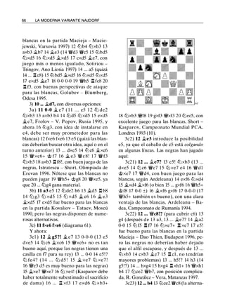 66 LA MODERNA VARIANTE NAJDORF
blancas en la partida Macieja - Macie­
jewski, Varsovia 1997) 12 lt:Jb4 lt:Jxb3 13
axb3 ilb7 14 ile3 (14 'l:Wd3 'l:Wc5 15 lt:Jbd5
lt:Jxd5 1 6 lt:Jxd5 ilxd5 17 cxd5 ii.e7, con
juego más o menos igualado, Sotiriou -
Tringov, Ano Liosia 1997) 14 ... a5 (quizá
14 ... l:t c8) 1 5 lt:Jbd5 ii.xd5 16 lt:Jxd5 lt:Jxd5
17 exd5 ii.e7 18 0-0 0-0 19 'l:Wh5 n fc8 20
n f3, con buenas perspectivas de ataque
para las blancas, Golubev - Blumberg,
Odesa 1 995.
3) 10 ... ild7, con diversas opciones:
3a) 11 0-0 il e7 ( 1 1 . . . e5 1 2 lt:J de2
lt:Jxb3 13 axb3 b4 14 lt:Jd5 lt:Jxd5 15 exd5
ii.e7, Frolov - V. Popov, Rusia 1 995, y
ahora 16 lt:Jg3, con idea de instalarse en
e4, debe ser muy prometedor para las
blancas) 12 fxe6 fxe6 13 e5 (quizá las blan­
cas deberían buscar otra idea, aquí o en el
turno anterior) 13 ... dxe5 14 lt:Jc6 ii.xc6
1 5 'l:W xc6+ @ f7 1 6 ii. e3 'l:W c 8 ! 1 7 'l:W f3
lt:Jxb3 18 axb3 l:t f8!, con buen juego de las
negras, Istratescu - Short, Olimpiada de
Erevan 1 996. Nótese que las blancas no
pueden jugar 19 'l:Wh5+ @g8 20 'l:Wxe5, ya
que 20 ... lt:Jg4 gana material.
3b) 11 a3 e5 12 lt:Jde2 h6 13 ii.d5 l:t b8
14 lt:J g3 lt:J xd5 1 5 lt:J xd5 ii. c6 1 6 il e3
ilxd5 17 exd5 fue bueno para las blancas
en la partida Kovaliov - Tataev, Moscú
1990, pero las negras disponen de nume­
rosas alternativas.
3c) 11 fxe6 fxe6 (diagrama 61 ).
Y ahora:
3c l ) 12 ii. gS?! ii. e7 1 3 0-0-0 ( 1 3 e5
dxe5 14 lt:Jc6 ilxc6 15 'l:Wxc6+ no es tan
bueno aquí, porque las negras tienen una
casilla en f7 para su rey) 13 ... 0-0 14 e5!?
lt:J fe4? ( 1 4 ... lt:J d5 ! 15 ii. xe7 lt:J xe7 !
16 'l:We3 d5 es muy bueno para las negras)
15 ilxe7 'l:Wxe7 16 lt:J xe4! (Kasparov debe
haber totalmente subestimado el sacrificio
de dama) 1 6 . . . n xf3 1 7 exd6 lb xb3+
18 lt:Jxb3 'l:Wf8 19 gxf3 'l:Wxf3 20 lt:Jec5, con
excelente juego para las blancas, Short -
Kasparov, Campeonato Mundial PCA,
Londres 1993 (10).
3c2) 12 ii.e3 introduce la posibilidad
e5, ya que el caballo de c5 está colgando
en algunas líneas. Las negras han jugado
aquí:
3c21) 12 . . . ii.e7? 13 e5 ! lt:Jxb3 ( 1 3 ...
dxe5 14 lt:J c6 'l:Wc7 1 5 lt:J xe7 e4 1 6 'l:Wdl
@xe7 17 'l:Wd4, con buen juego para las
blancas, según Ardeleanu) 14 exf6 lt:Jxd4
15 ii.xd4 ilxf6 (o bien 15 ... gxf6 16 'l:Wh5+
@f8 17 0-0 ±) 16 ii.xf6 gxf6 17 0-0-0 (17
'l:Wh5+ también es bueno), con una clara
ventaja de las blancas, Ardeleanu - Ba­
dea, Campeonato de Rumanía 1994.
3c22) 12 . . . 'l:WcS!? (para cubrir c6) 13
g4 (después de 13 a3, 13 ... ile7? 14 ii.a2
0-0 1 5 lt:Jf5 l:t f7 16 lt:Jxe7+ l:t xe7 1 7 e5 !
fue bueno para las blancas en la partida
Macieja - Dao Thien, Budapest 1 996, pe­
ro las negras no deberían haber dejado
que el alfil escapase, y después de 13 ...
lt:Jxb3 14 cxb3 ile7 15 l:t cl , no tendrían
mayores problemas) 13 ... h5! ? 14 h3 (14
g5!?) 14 ... hxg4 15 hxg4 l:t xhl+ 16 'l:Wxhl
b4 17 lt:Jce2 'l:Wb7, con posición complica­
da, R. González - Vera, Matanzas 1997.
3c23) 12 ... b4 13 lt:Jce2 'l:Wc8 (la alterna-
 