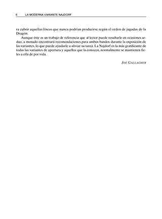 6 LA MODERNA VARIANTE NAJDORF
ra cubrir aquellas líneas que nunca podrían producirse según el orden de jugadas de la
Dragón.
Aunque éste es un trabajo de referencia que al lector puede resultarle en ocasiones ar­
duo, a menudo encontrará recomendaciones para ambos bandos durante la exposición de
las variantes, lo que puede ayudarle a aliviar su tarea. La Najdorf es la más gratificante de
todas las variantes de apertura y aquellos que la conocen, normalmente se mantienen fie­
les a ella de por vida.
]OE GALLAGHER
 