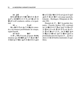 70 LA MODERNA VARIANTE NAJDORF
14 �12
14 lllxd5 ¡fxd5 15 ¡ff3 ¡fxf3 16 .l:!. xf3
� d7 y 14 ¡ff3 0-0 1 5 lll xd5 ¡f xd5 1 6
¡fxd5 exd5 conducen, ambas, a la igual­
dad.
14 ... lt:lxc3
14 ... 0-0 15 lt:le4 �e7 16 ¡fg4 le conce­
de a las blancas posibilidades de ataque,
según Ftacnik.
15 bxc3 ¡fc7
A 15 ... 0-0, Ftacnik propone 16 b4,
mientras que 16 ¡fh5 �e7 17 .l:!. adl ¡fc7
18 .l:!. d3 g6 19 ¡fe2 �d7 20 .l:!. h3 f6 21 �h4
¡fxe5 22 .l:!. e3 ¡fc5 23 lt:lxe6 �xe6 24 �f2
�d6 25 .l:!. xe6 ¡fc7, con juego igualado,
Gdanski - Rytshagov, Olimpiada de Ma­
nila 1992.
Después de 15 ... ¡fc7, la partida Ara­
jamia - Ftacnik, Sydney 1 99 1 , continuó
así: 16 ¡fh5 0-0 17 .l:!. ael �d7 18 .l:!. e4 f5!
1 9 .l:i. h4 ( 1 9 exf6 .l:!. xf6 20 lll xe6 �xf2+
21 .l:i. xf2 ¡fxc3 ! +) 19 ... h6 20 ¡fg6 �es
21 ¡fg3 (21 ¡fxe6+ ii.f7 22 ¡fxf5 ii.c4! es
prometedor para las negras) 21 ... �xd4, y
ahora 22 .l:!. xd4 habría mantenido el equi­
librio.
 