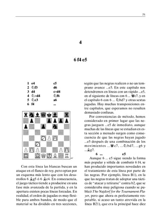 71
4
6 f4 e5
1 e4 c5
2 lt:lf3 d6
3 d4 cxd4
4 lt:lxd4 lt:lf6
5 lt:lc3 a6
6 f4
Con esta línea las blancas buscan un
ataque en el flanco de rey, pero optan por
un esquema más lento que con los desa­
rrollos 6 �g5 ó 6 �c4. En consecuencia,
el juego táctico tiende a producirse en una
fase más avanzada de la partida, y en la
apertura existen pocas líneas forzadas. En
realidad, el orden de jugadas es muy flexi­
ble para ambos bandos, de modo que el
material se ha dividido en tres secciones,
según que las negras realicen o no un tem­
prano avance ...e5. En este capítulo nos
detendremos en líneas con un rápido ...e5,
en el siguiente de líneas con 6 ... �c7, y en
el capítulo 6 con 6 ... lt:lbd7 y otras sextas
jugadas. Hay muchas transposiciones en­
tre capítulos, que esperamos no resulten
demasiado confusas.
Por conveniencias de método, hemos
considerado en primer lugar que las ne­
gras jueguen ...e5 de inmediato, aunque
muchas de las líneas que se estudian en es­
ta sección a menudo surgen como conse­
cuencia de que las negras hayan jugado
...e5 después de una combinación de los
movimientos . . . � c7 , . . . lt:l bd7, . . . g6 y
...�g7.
6 . . . e5
Aunque 6 ... e5 sigue siendo la forma
más popular y sólida de combatir 6 f4, se
han producido importantes novedades en
el tratamiento de esta línea por parte de
las negras. Por ejemplo, línea B 1 ), en la
que las negras tratan de adoptar una tácti­
ca de "atacar y retirarse" contra b2, que se
consideraba muy peligrosa cuando se pu­
blicó The Najdorffor the Tournament Pla­
yer, pero que ahora es perfectamente res­
petable, si acaso un tanto atrevida en la
línea B21 ), que era la principal hace diez
 