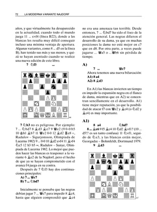 72 LA MODERNA VARIANTE NAJDORF
años, y que virtualmente ha desaparecido
en la actualidad, cuando todo el mundo
juega 1 1 ... exf4 (línea B22), donde a las
blancas les resulta muy difícil conseguir
incluso una mínima ventaja de apertura.
Algunas variantes, como 8 ... d5 en la línea
B), han tenido sus más y sus menos, y qui­
zá se hayan asentado cuando se realice
una nueva edición de este libro.
7 tt:Jf3
7 lt:Jb3 no es peligrosa. Por ejemplo:
7 ... lt:J bd7 8 � d3 Ji. e7 9 �e2 (9 0-0 b5
10 @hl �b7 11 �e2 0-0 12 �d2 .l::!. e8 = ,
Radulov - Sigurjonsson, Olimpiada de
Lucerna 1982) 9 ... 0-0 10 Ji.d2 exf4 1 1 Ji.xf4
lt:Je5 12 h3 b5 oo, Radulov - Sunye, Olim­
piada de Lucerna 1 982. Lo mejor que pue­
den hacer las blancas es trasponer a la va­
riante 6 �e2 de la Najdorf, pero el hecho
de que ya se hayan comprometido con el
avance f4 juega en su contra.
Después de 7 lt:J f3 hay dos continua­
ciones principales:
A) 7 ... �c7
B) 7 ... lt:Jbd7
Inicialmente se pensaba que las negras
debían jugar 7 ... �c7 para impedir 8 �c4,
hasta que alguien comprendió que �c4
no era una amenaza tan terrible. Desde
entonces, 7 ... lt:Jbd7 ha sido el foco de la
atención general. Las negras difieren el
desarrollo de su dama, ya que en muchas
posiciones la dama no está mejor en c7
que en d8. Por otra parte, a veces puede
jugarse ... �a5 o ... �b6 sin pérdida de
tiempo.
A)
7 ... �c7
Ahora tenemos una nueva bifurcación:
Al) 8 a4
A2) 8 Ji.d3
En A1 ) las blancas invierten un tiempo
en impedir la expansión negra en el flanco
de dama, mientras que en A2) se concen­
tran sencillamente en el desarrollo. A1 )
tiene mejor reputación, ya que la posibili­
dad de atacar f7 con �e2 y Ji.c4 (o lt:Jd2 y
Ji.c4) es muy importante.
Al)
8 a4 lt:Jbd7
8 ... �e6 9 f5 �c4 10 lt:Jd2 �xfl ? (10 ...
d5! ? es un tanto confusa) 11 lt:Jxfl , segui­
do de lt:J e3, y las blancas están mejor,
Georgadze - Bohmfeldt, Dortmund 1979.
9 Ji.d3
 