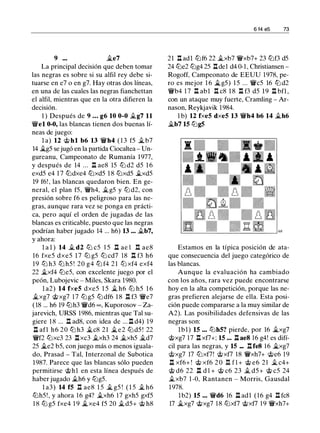 9 ••• �e7
La principal decisión que deben tomar
las negras es sobre si su alfil rey debe si­
tuarse en e7 o en g7. Hay otras dos líneas,
en una de las cuales las negras fianchettan
el alfil, mientras que en la otra difieren la
decisión.
1 ) Después de 9 • • • g6 10 0-0 �g7 11
'lWel 0-0, las blancas tienen dos buenas lí­
neas de juego:
l a) 12 <b hl b6 13 'lWh4 ( 1 3 f5 j¿ b7
14 j;_g5 se jugó en la partida Ciocaltea - Un­
gureanu, Campeonato de Rumanía 1977,
y después de 14 ... .!:!. ae8 15 tt::l d2 d5 1 6
exd5 e4 1 7 tt::ldxe4 tt::lxd5 1 8 tt::lxd5 j¿xd5
19 f6! , las blancas quedaron bien. En ge­
neral, el plan f5, 'lWh4, j¿g5 y tt::l d2, con
presión sobre f6 es peligroso para las ne­
gras, aunque rara vez se ponga en prácti­
ca, pero aquí el orden de jugadas de las
blancas es criticable, puesto que las negras
podrían haber jugado 14 ... h6) 13 ... j¿b7,
y ahora:
l a l ) 14 j¿ d2 tt::l c5 1 5 .!::!. ae l .l:!. ae8
16 fxe5 dxe5 1 7 tt::l g5 tt::l cd7 18 .!:!. f3 h6
19 ttJ h3 ttJ h5 ! 20 g4 ttJ f4 2 1 ttJ xf4 exf4
22 j¿xf4 tt::le5, con excelente juego por el
peón, Lubojevic - Miles, Skara 1980.
l a2) 14 fxe5 dxe5 1 5 j¿ h6 tt::J h5 1 6
j;_xg7 <bxg7 1 7 tt::lg5 tt::l df6 1 8 .!:!. f3 'lWe7
( 18 ... h6 19 tt::lh3 'lWd6 oo, Kuporosov - Za­
jarevich, URSS 1986, mientras que Tal su­
giere 1 8 ... .!:!. ad8, con idea de ... .!:!. d4) 19
.ll afl h6 20 tt::l h3 j¿c8 21 j¿e2 tt::l d5 ! 22
'lWf2 tt::Jxc3 23 .!:!.xc3 j¿xh3 24 j¿xh5 j¿d7
25 j¿e2 b5, con juego más o menos iguala­
do, Prasad - Tal, lnterzonal de Subotica
1987. Parece que las blancas sólo pueden
permitirse <bhl en esta línea después de
haber jugado j¿h6 y tt::lg5.
l a3) 14 f5 .!:!. ae8 1 5 j;_ g5 ! ( 1 5 j¿ h6
tt::lh5! , y ahora 1 6 g4? j¿xh6 17 gxh5 gxf5
1 8 tt::l g5 fxe4 1 9 j;_xe4 f5 20 j¿ d5+ <b h8
6 14 e5 73
21 .!:!. adl tt::lf6 22 j¿xb7 'lWxb7+ 23 tt::lf3 d5
24 tt::le2 tt::lg4 25 .!:!.de1 d4 0-1, Christiansen -
Rogoff, Campeonato de EEUU 1978, pe­
ro es mejor 1 6 j;_g5) 1 5 ... 'lWc5 16 tt::l d2
'lWb4 1 7 .!:!. abl .!:!. c8 1 8 .!:!. f3 d5 1 9 .!:!. bfl ,
con un ataque muy fuerte, Cramling - Ar­
nason, Reykjavik 1984.
1 b) 12 fxe5 dxe5 13 'lWh4 b6 14 �h6
�b7 15 tt::lg5
Estamos en la típica posición de ata­
que consecuencia del juego categórico de
las blancas.
Aunque la evaluación ha cambiado
con los años, rara vez puede encontrarse
hoy en la alta competición, porque las ne­
gras prefieren alejarse de ella. Esta posi­
ción puede compararse a la muy similar de
A2). Las posibilidades defensivas de las
negras son:
lbl) 15 •.• tt::Jh5? pierde, por 16 j;_xg7
<bxg7 17 .!:!. xf7+; 15 .•• .l::!. ae8 16 g4! es difí­
cil para las negras, y 15 ••. .!:!. fe8 1 6 j;_xg7
<bxg7 17 tt::lxf7! <bxf7 18 'lWxh7+ <be6 1 9
.ll xf6+ ! <b xf6 2 0 l:tf l + <b e6 2 1 j¿ c4+
<b d6 22 .ll d l + <b c6 23 j¿ d5+ <b c5 24
j¿xb7 1 -0, Rantanen - Morris, Gausdal
1978.
lb2) 15 ••• 'lWd6 16 .l::!. adl ( 1 6 g4 .!:!. fc8
17 j;_xg7 <bxg7 1 8 tt::lxf7 <bxf7 1 9 'lWxh7+
 