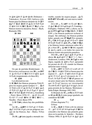 14 ..th6 ..tf8 lS ..txf8 @xf8, Dolmatov -
Tukmakov, Erevan 1 982, hubiera sido
bueno para las blancas después de 16 ll f3
@g7 17 ll afl ll hf8 18 ..tc4) 14 tt:JfS tt:Je6
l S @ h l 0-0 1 6 'iYf2 ll ab8 17 'iYg3, y las
blancas tienen la iniciativa, Stoica - Bach,
Rumanía 1986.
10 0-0 0-0
Un par de partidas Kindermann - A.
Petrosian continuaron con 10 ... exf4!?
1 1 ..t xf4 tt:J eS 12 'iYd2 0-0 13 @ h l ..t e6
14 tt:Jd4, trasponiendo a la línea B1 ).
11 @hl
Las alternativas son:
1 ) 11 'iYel (las blancas preparan tt:Jh4-fS,
pero las negras ganan tiempo) 1 1 ... ll e8
12 tt:Jh4 exf4 13 ..txf4 tt:JcS 14 @hl ..te6
lS tt:JfS ( l S ..tgS dS 16 eS tt:Jg4 17 ..txe7
'iYxe7 18 tt:Jf3 llad8 19 h3 d4 :¡:, Goichberg
- Pytel, Skien 1 978) l S ... �xfS 1 6 exfS
ttJ xd3 1 7 cxd3 'iY b6 1 8 'iY f2 'iY b3 = ,
Nordby - Pytel, Skien 1978.
2) 11 tt:Jh4 y ahora hay dos posibilida­
des:
2a) 11 . . . �d8?! 1 2 tt:JfS g6 1 3 tt:J h6+
@g7 14 fS b6 lS g4, con un peligroso ata­
que de las blancas, Sax - Bukic, Vrbas
1980.
2b) 11 ... g6 (una jugada a menudo ine-
6 f4 e5 75
vitable, cuando las negras juegan ...�e7)
12 f5 d5!? 13 exd5, con una nueva ramifi­
cación:
2b l ) 13 ... tt:J xd5? 1 4 tt:J xdS 'iYcS+
lS �e3 'iYxdS 16 fxg6 hxg6, P. Cramling -
Gallagher, Oakham 1 984, y ahora, en lu­
gar de 17 tt:Jxg6? fxg6 18 'iYg4 llxfl+ 19 llxfl
tt:Jf8!, y las blancas pudieron rechazar el
ataque. Sin embargo, las blancas podían
haber ganado con 17 'iYg4! Por ejemplo:
17 ... tt:Jf6 18 tt:Jxg6 ..txg4 19 tt:Jxe7+ @h8
20 tt:JxdS tt:JxdS 21 ..th6, 17 ... tt:Jb6 18 'iYg3,
y las blancas tienen amenazas sobre b6 y
g6, o bien 17 ... ..txh4 1 8 'iYxh4, seguido
de ..tc4 y � h6, y en todos los casos las
blancas tienen una posición ganadora.
2b2) 13 ... e4 14 ..te2 �d6 lS g3 b6, y
ahora 16 ..te3 ..tb7 1 7 'iYd2 112-112, Sax -
Andersson, Londres 1980. 16 tt:Jg2 es más
lógica, seguida de ..th6 y tt:Je3, apoyando
los peones de dS y fS, cuando las blancas
deberían tener ventaja.
3) 11 ... d5!? 12 tt:J fS ( 12 exdS e4! 13
..te2 'iYcS+ 14 @hl tt:Jb6 es bueno para las
negras) 12 ... .tes+ 13 @hl dxe4 14 ..txe4
_t b4 l S fxeS _t xc3 (después de l S . . .
tt:JxeS, 16 tt:JdS tt:JxdS 17 'iYxdS parece ser
un poco mejor para las blancas, mientras
que 1 6 tt:J xg7 merece ser investigada)
16 exf6 tt:Jxf6 17 ..td3 .tes 18 �gS, con al­
guna presión de las blancas, Mortensen -
Sofía Polgár, Hastings 1992-1993.
4) Después de 11 . . . exf4, la ECO indi­
ca 12 �xf4 ll e8 como juego igualado, sin
considerar 12 tt:Jf5!
11 ... tt:Jc5
(Véase diagrama 7 1 .)
O bien:
1) 11 ... ll e8 12 tt:Jh4 exf4 (la inferior
12 ... g6?! 13 fS! dS 14 fxg6 hxg6 lS 'iYf3 le
concedió a las blancas una posición gana­
dora en la partida A. Sokolov - Novikov,
Vilnius 1984) 13 ..txf4 tt:JcS 14 �gS �e6
 
