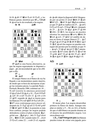 1 6 f6 � d8 17 �h4 lt:J e6 1 8 lt:J d5 , y las
blancas ganan, mientras que 15 ... lt:Jfxe4
16 �xe4 no le da resultado a las negras.
16 f6 �d8
17 �h4
17 �e3 es una buena alternativa, ya
que las negras seguramente se disponen a
jugar ...g6, sin necesidad de que se les obli­
gue a ello.
17 ... g6
18 �e3
El ataque blanco en el flanco de rey ha
llegado a un momentáneo punto muerto,
de modo que es hora de incorporar al jue­
go las restantes piezas. La partida Nunn -
Portisch, Bruselas 1986, continuó así: 1 8 ...
ltJ xd3 (existía la amenaza posicional
19 �xc5 dxc5 20 �c4, y 18 ... lt:Je6 19 lt:Jd5
� xd5 20 exd5 ltJ e f4 2 1 � xf4 exf4
22 �f5 ! , seguido de �g4 es bueno para
las blancas) 19 cxd3 @h8 20 lt:Je2 d5 (20 ...
�d7 ! crea contrajuego para atacar a4;
después de 21 lt:Jg3 �xa4 22 lt:Jxh5 gxh5
23 �xh5 �b5 24 .ll a3, la posición es más
bien confusa, porque las negras podrán
defenderse contra el plan evidente .ll g l ­
g4-h4 con . . . .ll g8-g6 y . . .h6) 2 1 lt:Jg3 dxe4
(2 1 ... �d6 22 d4!, cuando tanto 22 ... dxe4
23 lt:Jxe5, como 22 ... exd4 23 e5, seguido
6 f4 e5 77
de �xd4, dejan la diagonal a8-h 1 bloquea­
da por un peón) 22 dxe4 �d6 23 n ad 1
�b4? (23 ... �e6! 24 �c5 .ll g8 es confuso,
ya que 25 �d6 se replica con 25 ... �xa4!)
24 lt:Jxe5 lt:Jxg3+ 25 hxg3 �xe4+ (después
de 25 ... �xe4+ 26 @ g l �b6 27 �xb6
� xb6+ 28 .ll f2, las negras no pueden
afrontar las amenazas �xe4 y �h6) 26
�xe4 �xe4+ 27 @ h2 (el cambio de da­
mas no frena el ataque blanco) 27 ... �c7
28 �c5 �xc5 29 �xf8 n xf8 30 .ll fe 1 �c2
31 .ll d2 �xa4 (las negras no pueden con­
seguir dos peones por la calidad, ya que 31
... �xg3+ 32 @xg3 �xa4 33 .ll e7 amena­
za tanto .ll xb7 como .ll xf7) 32 .ll xe5 h6
33 gxh6 @ h7 34 g4 @ xh6 35 g5+ @ h7
36 .ll e4 �c6 37 .ll h4+ @g8 38 @g3 1 -0.
A2)
8 �d3
8 bS
El mejor plan. Las negras desarrollan
primero su flanco de dama. Aunque este
plan es similar a 9 ... b6, en Al), el hecho
de que el alfil blanco no pueda situarse en
c4 mejora las posibilidades negras. Los
otros planes son:
1) 8 ... lt:Jbd7 9 0-0 g6 10 @hl (las blancas
pueden tratar de evitar esta jugada, pero
 