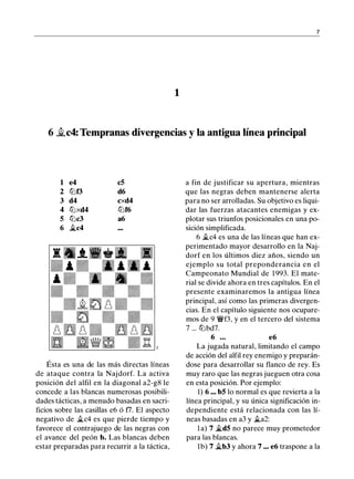 7
1
6 �c4: Tempranas divergencias y la antigua línea principal
1 e4 c5
2 ttJf3 d6
3 d4 cxd4
4 ttJxd4 ltJf6
5 ltJc3 a6
6 .ltc4
Ésta es una de las más directas líneas
de ataque contra la Najdorf. La activa
posición del alfil en la diagonal a2-g8 le
concede a las blancas numerosas posibili­
dades tácticas, a menudo basadas en sacri­
ficios sobre las casillas e6 ó fl. El aspecto
negativo de �c4 es que pierde tiempo y
favorece el contrajuego de las negras con
el avance del peón b. Las blancas deben
estar preparadas para recurrir a la táctica,
a fin de justificar su apertura, mientras
que las negras deben mantenerse alerta
para no ser arrolladas. Su objetivo es liqui­
dar las fuerzas atacantes enemigas y ex­
plotar sus triunfos posicionales en una po­
sición simplificada.
6 .ltc4 es una de las líneas que han ex­
perimentado mayor desarrollo en la Naj­
dorf en los últimos diez años, siendo un
ejemplo su total preponderancia en el
Campeonato Mundial de 1993. El mate­
rial se divide ahora en tres capítulos. En el
presente examinaremos la antigua línea
principal, así como las primeras divergen­
cias. En el capítulo siguiente nos ocupare­
mos de 9 �f3, y en el tercero del sistema
7 ... ttJbd7.
6 ... e6
La jugada natural, limitando el campo
de acción del alfil rey enemigo y preparán­
dose para desarrollar su flanco de rey. Es
muy raro que las negras jueguen otra cosa
en esta posición. Por ejemplo:
1) 6 ••• bS lo normal es que revierta a la
línea principal, y su única significación in­
dependiente está relacionada con las lí­
neas basadas en a3 y .lta2:
la) 7 .ltdS no parece muy prometedor
para las blancas.
1b) 7 .ltb3 y ahora 7 ... e6 traspone a la
 