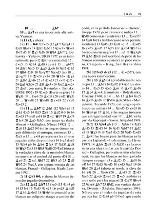10 ... �b7
10 ... �e7 es una importante alternati­
va. Veamos:
1 ) 11 a3, y ahora:
la) 11 ... 0-0 12 fxe5 (12 g4? ! lt:lxg4 13
lt:ld5 '!Wa7+ 14 @hl lt:lb6 15 lt:lxe7+ '!Wxe7
16 f5 d5 17 .l:!. gl lt:lf6 18 '!Wh4 �b7! +, Be­
liavsky - Yuferov, URSS 1977, es un tanto
optimista, pero 12 @hl es razonable) 12 ...
dxe5 13 ltJ h4 � d8 (quizá 13 . . . g6 ! ? )
1 4 @ h l lt:l c5 1 5 �g5 �e6 1 6 lt:l f5 lt:l h5
17 '!Wh4 lt:lf4 18 lt:lxg7!? lt:lcxd3 (no 18 ...
@ xg7? 1 9 .l:!. xf4 exf4 20 '!W h6+ @ g8
21 �f6! �xf6 22 e5 lt:lxd3 23 exf6 lt:lf2+
24 @gl lt:lh3+ 25 @fl �c4+ 26 lt:le2 �xe2+
27 @ e l , con mate, Ravinsky - Ilivitsky,
URSS 1 952) 19 lt:lxe6 (Keres sugiere 1 9
'!Wg3) 19 ... fxe6 20 �xd8 (20 cxd3 '!Wg7)
20 . . . '!W xd8 2 1 '!W xd8 n axd8 22 cxd3
lt:lxd3 +.
lb) 11 ... �b7 12 @hl (12 lt:lh4 g6 13
@hl lt:lc5 14 lt:lf3 .l:!. c8 15 �d2 0-0 16 b4
lt:lxd3 17 cxd3 exf4 18 .l:!. xcl '!Wd7 19 �xf4
.i:!. fe8 20 �g5 lt:l h5, con juego igualado,
Almasi - Gallagher, Nímes 1 992) 12 ...
.l:!. c8 13 �d2 0-0 (si las negras desean se­
guir difiriendo el enroque, entonces 13 ...
lt:lc5 o 1 3 ... exf4 parecen ser las últimas
jugadas útiles disponibles) 14 fxe5 dxe5
15 lt:l h4 g6 16 � h6 n fe8 17 lt:l f5 ! � d8
18 '!Wg3 lt:lh5 19 '!Wh3 lt:ldf6 20 lt:le3 (ésta es
la verdadera clave de la maniobra blanca:
incrementar el control del punto d5) 20 ...
� c6 21 n ael '!Wd7 22 '!Wf3 a5 23 l:t d l
'!Wb7 24 lt:lcd5, con alguna ventaja de las
blancas, Prasad - Gallagher, Kuala Lum­
pur 1 992.
2) 11 @hl 0-0, y ahora las blancas tie­
nen dos jugadas disponibles:
2a) 12 �d2 �b7 1 3 fxe5 ( 1 3 lt:l h4 g6
1 4 f5 b4 1 5 lt:l d5 lt:l xd5 1 6 exd5 � xd5
17 �h6 �xh4? 18 '!Wxh4 le concedió a las
blancas un peligroso ataque a cambio del
6 14 e5 79
peón, en la partida Janosevic - Browne,
Skopje 1 970, pero Janosevic indica 17 ...
'!Wd8 como más resistente) 13 ... lt:lxe5! ?
14 lt:ld4 b4! ( a las blancas n o se les permite
asentarse) 1 5 lt:ld5 (15 lt:ldl = ) 15 ... lt:lxd5
16 exd5 �xd5 17 lt:lf5 (17 �xb4 '!Wb7 es
bueno para las negras) 17 ... a5 18 '!Wg3 g6
1 9 �h6 n fe8, y e l sacrificio d e peón de las
blancas comienza a parecer un poco visco­
so, Cámpora - King, San Bernardino
1991.
2b) 12 fxe5 dxe5 (12 ... lt:lxe5 ! ?), con
una nueva ramificación:
2bl ) 13 �g5 b4 (probablemente sea
mejor 13 ... �b7) 14 lt:ld5! (14 lt:ldl, y aho­
ra 14 ... lt:lc5 15 lt:le3 �e6 16 �xf6 �xf6
1 7 �c4 �xc4, Bronstein - Boleslavsky,
Grozny 1 960, y 1 4 . . . h6 1 5 � h4 lt:l c5
16 �xf6 �xf6 17 '!Wxb4 �e6, Miles - Mar­
janovic, Teesside 1973, con juego equili­
brado en ambas) 14 ... lt:lxd5 15 exd5 f6
16 '!We4 g6 17 �h6, y las negras tuvieron
que entregar calidad, con 17 ... �b7, en la
partida Kapengut - Savon, Ashjabad 1978.
2b2) 13 lt:l h4 g6 ( 1 3 . . . lt:l b6 1 4 lt:l f5
�xf5 1 5 ll xf5 b4 16 lt:ldl lt:lfd7 17 �d2
a5 18 '!Wg3 f6 19 lt:le3 lt:lc5 20 lt:ld5 lt:lxd5
21 �c4! fue bueno para las blancas en la
partida Ligterink - Ledermann, Le Havre
1 997) 1 4 � h6 ll e8 1 5 lt:l f5 ! (ya hemos
visto una idea similar, en la partida Pra­
sad - Gallagher, pero aún es más efectiva
aquí, ya que las blancas no han gastado
tiempos en jugar a3 y �d2) 15 ... �d8 16
a4! b4 17 lt:ld5 lt:lxd5 18 exd5 lt:lc5 1 9 d6
'!Wc6 20 �c4 (ahora se revela la clave de
1 6 a4) 20 . . . lt:l e6 (20 ... � xf5 2 1 n xf5
lt:le6 22 �xe6 n xe6 23 n xe5 también es
muy malo para las negras) 21 lt:lg7! '!Wxc4
22 lt:lxe8 �b7 23 '!Wd2, con ventaja decisi­
va, Dvoiris - Zhelnin, Smolensko 199 1 .
Nótese que el orden d e jugadas d e esta
partida fue 12 lt:lh4 g6 1 3 fxe5, que puede
 