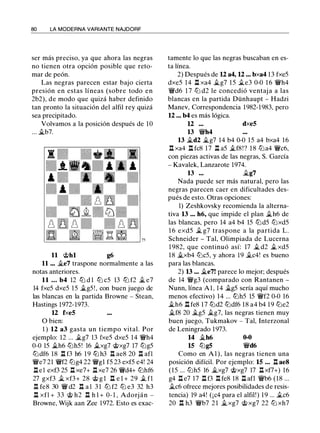 80 LA MODERNA VARIANTE NAJDORF
ser más preciso, ya que ahora las negras
no tienen otra opción posible que reto­
mar de peón.
Las negras parecen estar bajo cierta
presión en estas líneas (sobre todo en
2b2), de modo que quizá haber definido
tan pronto la situación del alfil rey quizá
sea precipitado.
Volvamos a la posición después de 10
... ii.b7.
11 @hl g6
11 ... ii.e7 traspone normalmente a las
notas anteriores.
11 ... b4 12 ltJ d 1 ltJ c5 13 ltJ f2 il e7
14 fxe5 dxe5 15 ii.g5 ! , con buen juego de
las blancas en la partida Browne - Stean,
Hastings 1972-1973.
12 fxe5
O bien:
1 ) 12 a3 gasta un tiempo vital. Por
ejemplo: 12 ... ilg7 13 fxe5 dxe5 14 ¡vh4
0-0 15 ii.h6 lt:Jh5! 16 ii.xg7 @xg7 17 lt:Jg5
ltJdf6 18 .!l f3 h6 1 9 ttJ h3 .!::!. ae8 20 .!::!. afl
¡ve7 21 ¡vf2 lt:Jg4 22 ¡vgl f5 23 exf5 e4! 24
.!l e l exf3 25 .!l xe7+ .!l xe7 26 ¡vd4+ lt:Jhf6
27 gxf3 ii. xf3+ 28 @ g l .l::t e l + 29 il fl
.!::!. fe8 30 ¡v d2 .l::t a 1 3 1 ltJ f2 ltJ e3 32 h3
.l::t xfl + 33 @ h2 .l::t h l + 0- 1 , Adorján -
Browne, Wijk aan Zee 1972. Esto es exac-
tamente lo que las negras buscaban en es­
ta línea.
2) Después de 12 a4, 12 ... bxa4 13 fxe5
dxe5 14 .!l xa4 ii.g7 1 5 ile3 0-0 1 6 ¡vh4
¡vd6 1 7 lt:J d2 le concedió ventaj a a las
blancas en la partida Dünhaupt - Hadzi
Manev, Correspondencia 1982-1983, pero
12 ... b4 es más lógica.
12 ... dxe5
13 ¡vh4
13 ii.d2 .ii..g7 14 b4 0-0 15 a4 bxa4 16
.l::t xa4 .l::t fc8 17 .!l a5 ilf8!? 1 8 lt:Ja4 ¡vc6,
con piezas activas de las negras, S. García
- Kavalek, Lanzarote 1974.
13 ... .ii..g7
Nada puede ser más natural, pero las
negras parecen caer en dificultades des­
pués de esto. Otras opciones:
1) Zeshkovsky recomienda la alterna­
tiva 13 ... h6, que impide el plan ii.h6 de
las blancas, pero 14 a4 b4 15 lt:Jd5 lt:Jxd5
1 6 exd5 il g7 traspone a la partida L.
Schneider - Tal, Olimpiada de Lucerna
1 982, que continuó así: 17 .ii.. d2 il xd5
18 ii.xb4 lt:Jc5, y ahora 19 ilc4! es bueno
para las blancas.
2) 13 ... ii.e7! parece lo mejor; después
de 14 ¡vg3 (comparado con Rantanen -
Nunn, línea Al, 14 §Lg5 sería aquí mucho
menos efectivo) 14 ... ttJh5 15 ¡vf2 0-0 16
ilh6 .l::t fe8 17 ttJd2 ttJdf6 18 a4 b4 19 lt:Je2
ii.f8 20 ilg5 ilg7, las negras tienen muy
buen juego, Tukmakov - Tal, Interzonal
de Leningrado 1973.
14 ii.h6 0-0
15 ttJg5 ¡vd6
Como en Al), las negras tienen una
posición difícil. Por ejemplo: 15 ... .!::!. ae8
(15 ... lt:Jh5 16 ii.xg7 @xg7 17 .!::!. xf7+) 16
g4 .!::!. e7 17 .!l f3 .l:!. fe8 18 .!::!. afl ¡vb6 (18 ...
ilc6 ofrece mejores posibilidades de resis­
tencia) 19 a4! (¡c4 para el alfil!) 1 9 ... ilc6
20 n h3 ¡vb7 2 1 ii.xg7 @ xg7 22 lt:J xh7
 