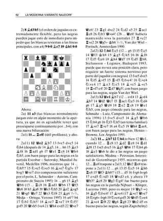 82 LA MODERNA VARIANTE NAJDORF
2) 8 �d3 b5 (el orden de jugadas es ex­
tremadamente flexible, pero las negras
pueden jugar esto de inmediato para im­
pedir que las blancas reviertan a las líneas
principales, con a4) 9 0-0 �e7 10 @hl 0-0
Ahora:
2a) 11 a3 (las blancas normalmente
juegan esto en algún momento de la aper­
tura, ya que no es agradable tener que
preocuparse continuamente por ...b4), con
una nueva bifurcación:
2al) 11 . . • l:t e8! (útil profilaxis), y aho­
ra:
2al l ) 12 '!We2 � b7 1 3 fxe5 dxe5 1 4
tt:Jh4 (después de 14 �g5, 14 ... h6 15 �e3
�fS 16 l:t adl g6 17 '!W e l l:t cS l S '!Wh4
tt:Jh5, con buen juego para las negras en la
partida Escobar - Sutovsky, Mundial Ju­
venil, Medellín 1 996, mientras que 14 ...
tt:Jh5!? 15 tt:Jxe5 tt:Jxe5 16 �xe7 tt:Jg3+ 17
hxg3 '!l:Yxe7 dio compensación suficiente
por el peón, L. Schneider - Astrom, Cam­
peonato de Suecia 1995) 14 ... g6 1 5 �g5
'!Wb6 ( 1 5 ... l:t cS 1 6 l:t ad l '!Wb6 1 7 '!Wf3
'!We6 lS h3 �as 19 '!We3 tt:Jh5 20 �e2 �xg5
21 '!Wxg5 '!l:Ye7 22 '!We3 tt:Jf4 23 �g4 ' h- ' h,
Mrdja - Ortega, Verona 1997) 16 a4! ? b4
17 tt:J b l tt:J h5 ! lS � xe7 .ll xe7 1 9 tt:J f5 !
gxf5 20 '!Wxh5 fxe4 2 1 '!Wh4 exd3 22 '!l:Yxe7
'!Wc6! 23 l:t gl dxc2 24 tt:J d2 a5 25 l:t acl
l:t cS 26 tt:Jb3 '!Wxa4! (26 ... '!We6! hubiera
mantenido viva la partida) 27 n xc2 !
l:t xc2 2S '!l:Yg5+ @hS 'h-'h, Van der Wiel -
Portisch, Amsterdam 1990.
2a12) 12 tt:Jh4 tt:Jc5 (12 ... g6 13 f5 tt:Jc5
1 4 '!W f3 @ hS 1 5 � g5 tt:J h5 1 6 f6 � f8
17 tt:Jf5 tt:Je6 lS �h4 '!Wd7 19 tt:Jd5 n bS,
Stefansson - Loginov, Budapest 1 993,
puede que no sea una posición clara, pero
requiere un fuerte sistema nervioso por
parte del jugador con negras) 13 fxe5 dxe5
14 tt:Jf5 �xf5 1 5 l:t xf5 tt:Jfxe4! 1 6 tt:Jxe4
tt:J xe4 1 7 � e 3 tt:J c5 l S � xc5 � xc5
19 llxf7 e4! 20 l:t d7 '!l:Yg5!, con buen juego
para las negras, según Van der Wiel.
2a13) 12 '!Wel �b7 (12 ... exf4 13 �xf4
�b7 14 '!Wd2 '!l:Yc7 15 l:t ael tt:Je5 16 tt:Jd4
g6 1 7 � g5 '!WdS l S n e2 n cS 1 9 '!W e l
tt:Jh5, con juego cómodo para las negras,
Schmaltz - Lutz, Campeonato de Alema­
nia 1 996) 1 3 fxe5 dxe5 14 � g5 '!Wb6
15 tt:Jh4 g6 16 tt:Jf3 tt:Jh5 (un tema familiar)
17 �xe7 n xe7 18 a4 tt:Jc5 19 '!Wh4 l:t aeS,
con buen juego para las negras, Henao -
Browne, Los Ángeles 1991 .
2a2) 11 ••• �b7 12 tt:Jh4 (o bien 12 '!Wel,
cuando 12 ... l:t c8 1 3 �d2 l:t eS 14 ll dl
�f8 15 fxe5 dxe5 16 �g5 '!Wb6 17 tt:Jh4 g6
lS �e3 '!We6 le dio a las negras un juego
satisfactorio, Medina - Petrosian, Interzo­
nal de Gotemburgo 1 955, mientras que
12 ... .l:r.eS traspone a 2a13; 12 '!l:Ye2 l:teS tras­
pone a 2al l ) 12 ... g6 13 f5 tt:Jc5 14 �h6
l:t e8 15 '!Wf3 @hS!? (15 ... d5 16 fxg6 hxg6
17 exd5 tLl xd3 1 S '!Wxd3 e4, y ahora 1 9
'!Wh3? �es 20 '!l:Yg3 tt:Jg4! fue bueno para
las negras en la partida Nijboer - Klinger,
Lucerna 1 989, pero es mejor 1 9 '!l:Yg3 = )
16 �g5 tt:Jfxe4! 17 �xe4 (17 �xe7 '!Wxe7
lS tt:Jxg6+ fxg6 19 tt:Jxe4 gxf5 20 '!Wxf5 tt:Jxe4
21 �xe4 l:t fS 22 '!l:Yg4 l:t g8 23 '!l:Ye2 d5 es
bueno para las negras, según Zagrebelny)
 