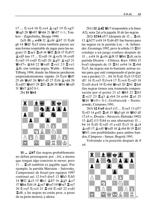 1 7 . . . ltJ xe4 1 8 ltJ xe4 ii. xg5 1 9 ltJ xg5 !
�xg5 20 �xb7 �xh4 21 �xf7 'h-'h, Ton­
kov - Zagrebelny, Skopje 1990.
2a3) 11 ... exf4 12 .i.xf4 �b7 13 lt:id4
g6 14 �d2 lt:ie5 (ésta también parece ser
una forma respetable de jugar para las ne­
gras) 15 ll ae l ll e8 16 �f2 ll c8 17 lt:idS?!
�xd5 (no 17 ... lt:ixd5 1 8 ii.xe5) 18 exd5
lt:i xd3 1 9 cxd3 lt:i xd5 20 �g5 ! �xg5 2 1
�xf7+ 'iit h8 2 2 �xd5 n x e1 2 3 n x e 1
�f6, con ventaja negra, Wahls - Ehlvest,
Tilburg 1 994, donde las blancas perdieron
sorprendentemente rápido: 24 lt:ie6 �d7
25 d4 �c6! 26 �b3 d5 27 lt:if4 ii.xd4 28
lt:ixd5? �e6 ! ! 29 n n ll d8 30 �b4 �xd5
31 �e7 �b2 0-1 .
2b) 11 �el
11 . . . ii.b7 (las negras probablemente
no deban preocuparse por ...b4, a menos
que tengan algo concreto in mente, pero
1 1 ... ll e8 también es jugable aquí. Por
ejemplo, la partida Mariasin - Sutovsky,
Campeonato de Israel por equipos 1 997
continuó así: 1 2 fxe5 dxe5 1 3 �h3 lt:i h5
14 �f2 �c5 1 5 �e l �b7 1 6 �g5 �e7
17 �h4 lt:if4 18 ii.xe7 �xe7 19 �xe7 l:txe7
20 ltJ xe5 ltJ xe5 21 ll xf4 ltJ xd3 22 cxd3
.l:!. d8, y las negras no están peor, a pesar
de su peón menos), y ahora:
6 14 e5 83
2bl ) 12 .i.d2 �c7 traspondría a la línea
A2), nota 2a) a la jugada 10 de las negras.
2b2) 12 b4 a5!? (después de 12 ... ll e8,
1 3 �b2?! exf4 14 lt:id4 d5! fue bueno para
las negras en la partida Los - A. Schnei­
der, Groninga 1992, pero la sólida 1 3 llbl
condujo a un juego confuso después de
13 ... exf4 14 �xf4 �f8 15 �h4 ll c8, en la
partida Dvoiris - Ubilava, Kiev 1984) 13
bxa5 (después de 13 n b1 axb4 14 n xb4
lt:ic5, las negras son lo bastante activas co­
mo para que esté compensado el peón que
van a perder) 1 3 ... b4 14 lt:idl lt:ic5 1 5 lt:if2
d5 ! 1 6 ltJ xe5 ltJ fxe4 1 7 ltJ xe4 ltJ xd3 1 8
ltJxd3 dxe4 19 ltJxb4 �xa5 20 l:t b1 l:t fc8
(las negras tienen una tremenda compen­
sación por el peón) 2 1 a3 �b5 22 .l::t b3
n xc2 ! 23 n g3 jg_ xb4 24 axb4 n a 1 25
� d l �xfl + 0- 1 , Grabarczyk - Stanis­
zewski, Cetniewo 1991.
2b3) 12 fxeS dxe5 ( 1 2 . . . lt:ixe5 1 3 a3!?
lt:ixf3 14 gxf3 ll e8 15 �g3 g6 1 6 �h3 d5
17 e5 = , Dvoiris - Neverov, Helsinki 1992)
1 3 �d2 ( 1 3 lt:ih4 es una alternativa) 13 ...
b4 14 lt:i d5 lt:i xd5 15 exd5 lt:i c5 16 �c4
�xd5 17 �xd5 �xd5 1 8 �xb4 f6 19 lldl
�b7, con posibilidades para ambos ban­
dos, Cámpora - Sunye, Bogotá 199 1 .
Volviendo a l a posición después de 8
a4:
 