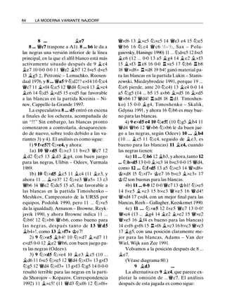 84 LA MODERNA VARIANTE NAJDORF
8 ... ii.e7
8 ... Wic7 traspone a Al). 8 ... b6 le da a
las negras una versión inferior de la línea
principal, en la que el alfil blanco está más
activamente situado después de 9 ilc4
ile7 10 0-0 0-0 1 1 Wie2 ilb7 1 2 fxe5 dxe5
13 �g5 :j:;, Petronic - Lemachko, Roosen­
daal 1976, y 8 . .. Wia5 9 tt::ld2! ? exf4 1 0 tt::lc4
Wic7 1 1 ii.xf4 tt::le5 1 2 W!/d4 tt::lxc4 1 3 ii.xc4
ile6 14 tt::ld5 ii.xd5 1 5 exd5 fue favorable
a las blancas en la partida Kveinis - Ni­
nov, Cappelle-la-Grande 1 997.
La especulativa 8 ... d5 entró en escena
a finales de los ochenta, acompañada de
un " ! ! '' Sin embargo, las blancas pronto
comenzaron a controlarla, desaparecien­
do de nuevo, sobre todo debido a las va­
riantes 3) y 4). El análisis es como sigue:
1 ) 9 fxe5?! tt::lxe4, y ahora:
l a) 10 W!/xd5 tt::l xc3 1 1 bxc3 Wic7 1 2
ild2 tt::lc5 1 3 $i.d3 ilg4, con buen juego
para las negras, Ulibin - Odeev, Yurmala
1 989.
lb) 10 tt:Jxd5 ii.c5 1 1 ilc4 ( 1 1 ii.e3, y
ahora 1 1 ... ilxe3? 1 2 tt::lxe3 Wia5+ 1 3 c3
Wib6 14 Wie2 tt::ldc5 15 a5, fue favorable a
las blancas en la partida Timoshenko -
Meshkov, Campeonato de la URSS por
equipos. Podolsk 1 990, pero 1 1 ... tt::lxe5
da la igualdad), Arnason - Browne, Reyk­
javik 1 990, y ahora Browne indica 1 1 ...
tt::lb6! 12 tt::lxb6 W!/xb6, como bueno para
las negras, después tanto de 13 W!/ d5
ii.b4+!, como 13 ii.xt7+ @e7!
2) 9 tt::l xe5 ii.b4! 1 0 tt::l xd7 ii. xd7 1 1
exd5 0-0 12 ii.e2 Wib6, con buen juego pa­
ra las negras (Odeev).
3) 9 tt::lxd5 tt::lxe4 10 ile3 ilc5 ( 1 0 ...
ild6 1 1 fxe5 tt::lxe5 12 W!/d4 tt::lxf3+ 1 3 gxf3
tt::lg5 12 W!/d4 tt::lxf3+ 13 gxf3 tt::lg5 14 0-0-0
resultó terrible para las negras en la parti­
da Shorojov - Kopazov, Correspondencia
1992) 1 1 ii.xc5! ( 1 1 W!/d3 tt::lef6 1 2 tt::lxf6+
W!/xf6 1 3 ii.xc5 tt::lxc5 1 4 Wie3 e4 1 5 tt:Je5
W!/ b6 1 6 tt::l c4 Wi c6 1/2- 1/,, Sax - Polu­
gaievsky, Haninge 1990) 11 ... tt::ldxc5 12 fxe5
ile6 ( 1 2 ... 0-0 1 3 a5 ilg4 1 4 ii.e2 ii.xf3
15 ii.xf3 ll e8 1 6 0-0 n xe5 1 7 tt::lb6 .ll b8
18 W!/xd8+ .i:í. xd8 19 b4! ganó material pa­
ra las blancas en la partida Lukin - Stanis­
zewski, Miedzybrodzie 1 99 1 , porque 1 9 ...
tt::le6 pierde, ante 20 tt::lc4) 1 3 ii.c4 0-0 1 4
a5 tt::lg5 (14 ... b5 1 5 axb6 ii.xd5 16 ii.xd5
W!/xb6 1 7 W!/d4! .i:í. ad8 18 .i:í. d l Timoshen­
ko) 1 5 0-0 il g4, Timoshenko - Skalik,
Gdynia 1991 , y ahora 16 tt::lb6 es muy bue­
no para las blancas.
4) 9 exd5 e4 10 tt::le5! (10 tt::lg5 ii.b4 1 1
Wid4 W!/b6 1 2 W!/xb6 tt::lxb6 le da buen jue­
go a las negras, según Odeev) 10 ... ii.b4
( 1 0 ... ilc5 1 1 tt::l c4, seguido de ile3, es
bueno para las blancas) 11 ii.c4, cuando
las negras tienen:
4a) 11 . . . tt::lb6 12 $i.b3, y ahora, tanto 12
••. tt::lbxd5 13 0-0 ilxc3 14 bxc3 0-0 1 5 W!/d4,
como 12 ... tt::lfxd5 1 3 a5 tt::lxc3 14 �xd8+
@xd8 15 tt::lxf7+ @e7 1 6 bxc3 ii.xc3+ 1 7
@ f2 son buenas para las blancas.
4b) 11 ... 0-0 12 0-0 Wic7 1 3 @hl ! tt::lxe5
1 4 fxe5 ii. xc3 1 5 bxc3 W!/xe5 1 6 W!/ d4 !
W!/xd4 17 cxd4, con un mejor final para las
blancas, Reeh - Gallagher, Kecskemet 1990.
4c) 11 . .. tt::l xe5 1 2 fxe5 Wic7 1 3 0-0!
Wixc4 ( 1 3 ... ilg4 14 �e2 ii.xe2 1 5 W!/xe2
W!/xe5 16 ii.f4 es bueno para las blancas)
14 exf6 gxf6 1 5 n xf6 ii.xc3 16 bxc3 Wixc3
17 ilg5, con una posición claramente me­
jor para las blancas, Adams - Van der
Wiel, Wijk aan Zee 199 1 .
Volvamos a la posición después de 8 ...
ile7.
(Véase diagrama 80.)
9 ii.d3
La alternativa es 9 ii.c4, que parece ex­
plotar la omisión de ...Wic7. El análisis
después de esta jugada es como sigue:
 