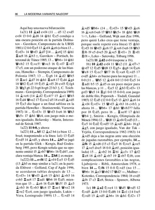 86 LA MODERNA VARIANTE NAJDORF
Aquí hay una nueva bifurcación:
l a21 ) 11 �a2 exf4 ( 1 1 ... d5 1 2 exd5
exf4 13 0-0 �d6 14 @hl lbc5 condujo a
una oscura posición en la partida Dolma­
tov - Gavrikov, Campeonato de la URSS
1981 ) 12 0-0 lbe5 13 �xf4 �e6 (o bien 13 ...
lbxf3+ 14 'i'Vxf3 �d7 [14 ... �e6] 15 @hl
.l:!. ac8 16 �b3 ±, Gavrikov - Portisch, In­
terzonal de Túnez 1985; 13 ... �6+ 14 @h1
'i'Vxb2 1 5 lb xe5 ! 'i'Vxc3 16 lb xf7 .l:!. xf7
17 e5, con un poderoso ataque de las blan­
cas, Hawelko - Stempin, Campeonato de
Polonia 1 987; 1 3 . . . lb g6 1 4 � d2 'i'Vh5
15 .l:!. ael �d7 16 @hl .l:!. ac8 17 lbd4 �g4
1 8 'i'Vf2 lb e5 1 9 lb f5 �xf5 20 exf5 lb fg4
21 'i'Vg3 g6 22 fxg6 hxg6 23 h3 ;t, C. Teich­
mann - Gorojovsky, Correspondencia 1989)
14 �xe6 ( 1 4 � d2 lb c4 ! ? 1 5 � e l 'i'Vh5
16 lbd4 'i'Vxe2 l7 lbcxe2 d5 1 8 exd5 �xd5
1 9 lbc3 dio lugar a un final tablista en la
partida Hawelko - Staniszewski, Varsovia
1987) 14 ... lbxf3+ 15 'i'Vxf3 fxe6 16 'i'Vh3
'i'Vc5+ 17 @hl 'i'Vc4, con juego más o me­
nos igualado, Beliavsky - Marin, lnterzo­
nal de Szirak 1987.
1a22) 11 0-0, y ahora:
la221) 11 ... bS 12 �a2 b4 (o bien 12 ...
bxa4, trasponiendo a la línea 1a1) 13 lbd5
lbxd5 14 �xd5, y ahora 14 ... �b7 se jugó
en la partida Glek - Kengis, Bad Godes­
berg 1995, pero Kengis señala que su opo­
nente omitió 15 �xb7 'i'Vb6+ 16 lbd4! !, con
clara ventaja blanca. 14 ... .l:!.b8 ;j; es mejor.
1 a222) 11 ... exf4 12 �xf4 lbe5 13 lbd5
(13 �b3 es muy similar a la21; en la parti­
da Ehlvest - Gelfand, Cap d'Agde 1 996,
se acordaron tablas después de 1 3 . . .
lbxf3+ 1 4 'i'Vxf3 �e6 1 5 @ h l �xb3 1 6
cxb3 .l:!. ae8 1 7 .l:!. ad1 'i'Vb6 18 lbd5, mien­
tras que 13 ... �e6 14 lbd4 'i'Vc5! 15 �e3
�xb3 16 lb xb3 'i'Vc4 17 .l:!. ae l 'i'Vxe2 1 8
.l:!. xe2 lbc4, con juego igualado, Lukin -
Vera, Leningrado 1 989) 1 3 ... lb xd5 14
�xd5 'i'Vb6+ (14 ... lbxf3+ 15 'i'Vxf3 �e6
16 �xe6 fxe6 17 'i'Vb3 'i'Vc5+ 18 @hl 'i'Vc8
'h- ' h, Leko - Gelfand, Wijk aan Zee 1996,
pero quizá Leko crea que tiene ventaja,
porque suele repetir esta línea) 15 @ h l
lbxf3 1 6 'i'Vxf3 �e6 17 �xe6 fxe6 1 8 'i'Vh3
.l:!. f6 19 e5 dxe5 20 �xe5 .l:!. xfl+ 21 .l:!. xfl
.l:!.f8 = , Leko - Sutovsky, Tilburg 1996.
la23) 11 �d2 exf4 traspone a lb).
1b) 10 �d2 exf4 1 1 'i'Ve2 ( 1 1 �xf7+?
@xf7 12 lbd5 'i'Vd8 13 lbg5+ @g8 14 lbe6
'i'Ve8 1 5 lb ec7 'i'Vf7 16 lb xa8 lb xd5 1 7
exd5 �h4+ es bueno para las negras) 1 1 ...
0-0 (1 1 ... 'i'Vh5 12 �xf4 0-0 13 0-0 lbc5 14
.l:!. adl b5 1 5 �d5 es un poco mejor para
las blancas, y 1 1 ... lbe5 12 �b3 lbxf3+ 13
gxf3 'i'Ve5 14 .l:!. g1 0-0 15 0-0-0, con juego
de doble filo, Popovich - Tisdall, Gausdal
1985) 12 lbd5 ( 12 0-0 lbe5 13 �b3 �e6 14
�xf4 lbxf3+ 1 5 'i'Vxf3 �xb3 1 6 cxb3, y
ahora 16 ... 'i'Vb6+ 17 @h1 'i'Vxb3?? falla
por 18 lb d5, pero 16 ... l:t ae8! 1 7 @ hl
'i'Vb4 +, Smirin - Kengis, Olimpiada de
Moscú 1994) 12 ... 'i'Vd8 13 �xf4 lbxd5 (13 ...
lbc5 14 lbd2 lbxd5 ! 15 �xd5 �h4+ 16 g3
�g5, con juego igualado, Van der Tak -
Yrjola, Correspondencia 1 982-1 983) 1 4
�xd5 deja a las negras ante una elección
de jugadas razonables, por ejemplo, 14 ...
�f6 15 �xd6 (15 c3 lbe5 16 lbxe5 �xe5
17 �xe5 dxe5 18 0-0 �e6!, posición igua­
lada) 1 5 ... �xb2 1 6 n bl �c3+ 1 7 @f2
.l:!. e8 1 8 �xb7 �xb7 1 9 .ll xb7 lbf6, con
complicaciones favorables a las negras,
Ljubojevic - Ribli, Amsterdam 1 978, o
bien 14 . . . lb f6 1 5 0-0 lb xd5 (no 1 5 . . .
�6+ 16 �e3 'i'Vxb2 1 7 'i'Vd2! +-, Mullner ­
Kotenko, Correspondencia 1984) 16 exd5
�f6 17 c3 .l:!. e8, Stoica - Spassov, Albena
1 973.
l e) 10 �a2 lb xe4 1 1 'i'Vd5 'i'Vxd5 1 2
lbxd5 �d8 13 0-0 lbdf6 1 4 .l:!. el ( 1 4 fxe5
lbxd5 1 5 �xd5 �b6+ 1 6 @hl lbf2+ 1 7
 