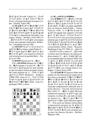.ll xf2 �xf2 1 8 exd6 Lukin) 14 ... tt:J xd5
1 5 fxe5 .t b6+ 1 6 @ f1 ttJ b4 1 7 n xe4
tt:Jxa2, con mejor final para las negras, Lu­
kin - Zaichik, Telavi 1982.
ld) 10 .td5 tt:Jxd5 1 1 �xd5 �c7 12 f5
tt:Jf6 13 �d3 h6 14 .te3 .td7 15 tt:Jd2 (15
a5 n c8 1 6 .tb6 �c4 1 7 �xc4 n xc4 1 8
tt:Jd2 .ll c8 1 9 0-0-0 �d8! 20 �xd8 @xd8
21 h3 @e7 es ligeramente favorable a las
negras, Yilmaz - Novikov, Forli 1991) 15
... .ll c8 16 a5 d5 ! 17 exd5 .i.b4, y las negras
tienen una posición satisfactoria, Dolma­
tov - Georgadze, Erevan 1982.
le) 10 fxe5?! tt:Jxe5 1 1 tt:Jxe5 dxe5 12
�d2 (12 �d3 es mejor, según Psajis) 12 ...
�c5 13 .td3 .tg4 14 �el .te6 15 �e3
�c6 16 h3 .i.b4, y las negras se hicieron
con la iniciativa en la partida Short - Psa­
jis, Lvov 1984.
lf) 10 0-0?? pierde, por 10 ... �c5+.
2) 9 ... 0-0 10 0-0 (después de 10 �e2,
10 ... �a5 traspone a la, pero 10 ... �c7 1 1
0-0 exf4 12 �xf4 puede ser más sencillo,
ya que las negras tienen un juego razona­
ble, tanto después de 12 ... tt:Jb6 13 .tb3
�e6 14 a5 tt:Jbd7, Dolmatov - Anikaev,
URSS 1 982, como de 12 ... tt:Je5 13 tt:Jd5
tt:Jxd5 14 .txd5 .te6 15 .txe6 tt:Jxf3+ 16
�xf3 fxe6 17 �b3 �d7, Glek - Lutz, Co­
penhague 1995), y ahora:
6 14 e5 87
2a) 10 ... exf4 11 �xf4 �b6+:
2al ) U �d4 d5 (12 ... �xd4+ 13 tt:Jxd4
tt:J e5 14 �b3 �d7 1 5 tt:Jf5 .txf5 16 exf5
.ll fe8 1 7 .ll fe l � d8 1 8 tt:J d5 tt:J xd5 1 9
.txd5 .tb6+ 20 @fl con juego agradable
para las blancas, Sofía Polgár - Tamin,
Yakarta 1 996, 1 ) 1 3 � xb6 ttJ xb6 1 4
.txd5 ! (la jugada más exigente; 1 4 tt:Jxd5
�c5+ 15 .te3 .txe3+ 16 tt:Jxe3 tt:Jxc4 17
ttJ xc4 ttJ xe4 es una posición igualada,
mientras que 14 .tb3 tt:Jxe4 15 tt:Jxe4 dxe4
16 tt:Jd2 .i.e6 17 .txe6 fxe6 18 tt:Jxe4 .ll ac8
1 9 c3 .ll c4 20 .td6 .ll xe4 2 1 .txe7 .ll f5,
con probables tablas, Nunn - Bouaziz,
Hamburgo Copa TV 1982) 14 ... .tb4 (14
... tt:Jbxd5 15 exd5, y ahora 15 ... �f5 16 d6
es bueno para las blancas; las negras po­
drían ensayar 15 ... .tc5+ 16 @hl .tf5, pe­
ro su posición sigue sin parecer fiable, tras
1 7 .i.e5) 1 5 .l:t fdl tt:J bxd5 16 exd5 .tf5
17 n acl ll fd8 1 8 d6 tt:Je8 19 tt:Jd5 .txd6
20 �xd6 tt:J xd6 21 tt:J e7+ @ f8 22 .ll xd6
@xe7 23 .ll b6, con ventaja blanca, Ga­
llagher - Curtin, Jersey 1985.
2a2) 12 @hl �xb2 (parece haber más
peligro en esta línea para las negras de lo
que antes se pensaba) 13 �el (13 �d4? !
�b6 1 4 .ll adl �xd4 1 5 n xd4 tt:Jc5 16
.ll e 1 n d8 1 7 .t xd6 n xd6 18 n xd6
�xd6 19 e5 �xe5 20 n xe5 ttJ e6 no le
concedió compensación suficiente por el
peón, Dvoiris - Ftacnik, Interzonal de
Biel 1 993) 13 ... �b4 14 � d5 (Kveinis
también ha ensayado 14 .td3?! aquí, que
traspone a la línea B l , con todo un tiem­
po menos) 1 4 . . . �c5 1 5 � e3 �c7 1 6
�d4 tt:Je5 17 .ll b1 tt:Jfd7 ( Kveinis sugiere
17 ... tt:Jc6, pero las blancas tienen plena
compensación después de 18 � b6) 1 8
�g3 �f6 1 9 .tb3! tt:Jxf3 20 tt:Jd5 �d8 2 1
tt:Jxf6+ tt:Jxf6 22 .ll xf3, con excelente jue­
go para las blancas, Kveinis - Richter,
Münster 1994.
 