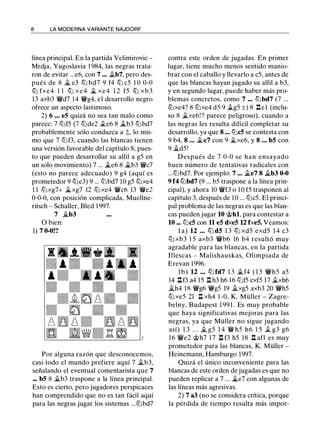 8 LA MODERNA VARIANTE NAJDORF
línea principal. En la partida Velimirovic -
Mrdja, Yugoslavia 1 984, las negras trata­
ron de evitar ...e6, con 7 ... .tb7, pero des­
pués de 8 � e3 ttJ bd7 9 f4 ttJ c5 1 O 0-0
ttJ fxe4 1 1 ttJ xe4 .1i. xe4 1 2 f5 ttJ xb3
13 axb3 'i!Vd7 14 'i!Vg4, el desarrollo negro
ofrece un aspecto lastimoso.
2) 6 ••• eS quizá no sea tan malo como
parece: 7 lt:Jf5 (7 lt:Jde2 .te6 8 �b3 lt:Jbd7
probablemente sólo conduzca a ;l;, lo mis­
mo que 7 lt:Jf3, cuando las blancas tienen
una versión favorable del capítulo 8, pues­
to que pueden desarrollar su alfil a g5 en
un solo movimiento) 7 ... �e6 8 �b3 'i!Vc7
(esto no parece adecuado) 9 g4 (aquí es
prometedor 9 lt:Je3) 9 ... lt:Jbd7 10 g5 tt:Jxe4
1 1 lt:Jxg7+ �xg7 12 tt:J xe4 'i!Vc6 13 'i!Ve2
0-0-0, con posición complicada, Muellne­
ritsch - Schaller, Bled 1 997.
7 �b3
O bien:
1) 7 0-0!?
Por alguna razón que desconocemos,
casi todo el mundo prefiere aquí 7 �b3,
señalando el eventual comentarista que 7
... bS 8 .1i.b3 traspone a la línea principal.
Esto es cierto, pero jugadores perspicaces
han comprendido que no es tan fácil aquí
para las negras jugar los sistemas ...lt:Jbd7
contra este orden de jugadas. En primer
lugar, tiene mucho menos sentido manio­
brar con el caballo y llevarlo a c5, antes de
que las blancas hayan jugado su alfil a b3,
y en segundo lugar, puede haber más pro­
blemas concretos, como 7 ... lt:Jbd7 (7 ...
tt:Jxe4? 8 tt:Jxe4 d5 9 ilg5 ±) 8 l:tel (inclu­
so 8 $i.xe6! ? parece peligroso), cuando a
las negras les resulta difícil completar su
desarrollo, ya que 8 ... lt:JcS se contesta con
9 b4, 8 ... �e7 con 9 .1i.xe6, y 8 ... bS con
9 .td5!
Después de 7 0-0 se han ensayado
buen número de tentativas radicales con
...lt:Jbd7. Por ejemplo: 7 ... $i.e7 8 $i.b3 0-0
9 f4 lt:Jbd7 (9 ... b5 traspone a la línea prin­
cipal), y ahora 10 'i!Vf3 o 1 0 f5 trasponen al
capítulo 3, después de 1 0 ... lt:Jc5. El princi­
pal problema de las negras es que las blan­
cas pueden jugar 10 @hl, para contestar a
10 ... lt:JcS con 11 eS dxeS U fxeS. Veamos:
l a) 12 ... lt:J dS 1 3 tt:J xd5 exd5 1 4 c3
tt:J xb3 1 5 axb3 'i!Vb6 16 b4 resultó muy
agradable para las blancas, en la partida
Illescas - Malishauskas, Olimpiada de
Erevan 1 996.
lb) 12 ... lt:J fd7 1 3 � f4 ( 1 3 'i!Vh5 a5
14 l:tf3 a4 15 l:t h3 h6 16 lt:Jf5 exf5 17 .txh6
�h4 18 'i!Vg6 'i!Vg5 19 �xg5 axb3 20 'i!Vh5
tt:J xe5 21 1:t xh4 1 -0, K. Müller - Zagre­
belny, Budapest 1 99 1 . Es muy probable
que haya significativas mejoras para las
negras, ya que Müller no sigue jugando
así) 1 3 . . . .t g5 1 4 'i!V h5 h6 1 5 .t g3 g6
16 'i!Ve2 @h7 17 l:t f3 h5 18 l:t afl es muy
prometedor para las blancas, K. Müller -
Heinemann, Hamburgo 1997.
Quizá el único inconveniente para las
blancas de este orden de jugadas es que no
pueden replicar a 7 ... Ji...e7 con algunas de
las líneas más agresivas.
2) 7 a3 (no se considera crítica, porque
la pérdida de tiempo resulta más impar-
 