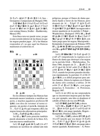 26 t:/J e7+ 'it> h8 27 l:t xf6 l:t f8 1 -0, Sax -
Groszpeter, Campeonato de Hungría 1984.
3) 12 'ifel l:t c8 13 fxe5 t:/Jxe5 14 t:/Jxe5
dxe5 15 'ifg3 'ifd6 16 �e3 l:t xc3 17 bxc3
t:/Jxe4 18 'ifh3 h6 1 9 l:t ab l �d8 20 'iff5,
con ventaja blanca, Svidler - Rashkovsky,
Moscú 1992.
Esta línea rara vez puede verse, ya que
es una versión inferior de las líneas en que
las negras pueden jugar ...b5 y las blancas
responden a3, ya que aquí las blancas
mantienen el control de c4.
Bl)
10 ... exf4
11 �xf4
En los últimos tiempos las blancas han
mostrado menor tendencia a sacrificar un
peón, y muchos jugadores prefieren 11
<;ti hl, con idea de retomar al turno si­
guiente, sin perder el peón b. Además de
1 1 ... t:/Jc5 12 �xf4, que traspone a B2), las
negras tienen dos alternativas principales:
1 ) 11 ... t:/Je5 12 �xf4, y ahora:
l a) 12 . . . 'ifc7 (esta posición también
puede alcanzarse a través de la línea A2),
con una nueva ramificación:
l a l ) 13 �g5 �e6 14 t:/J xe5 ( 1 4 a5 ! ?
amenaza un sacrificio de calidad aún más
6 14 e5 89
peligroso, porque el flanco de dama que­
daría fijado a favor de las blancas, pero
después de 14 . . . t:/J fg4 ! 1 5 � f4 t:/J xf3
16 'ifxf3 t:/Je5 17 'ifg3 l:t ac8 18 �e3 l::t fe8
1 9 �b6 'ifd7 20 �d4 'ifd8!, las negras más o
menos igualaron en la partida J. Polgár -
Wojtkiewicz, Budapest 1993) 14 ... dxe5
15 �xf6 (15 'iff3 .l:t ad8 16 l:t ae l t:/Je8 17
'ifg3 �xg5 18 'ifxg5 f6 19 'ifh4 .l:t d4, con
buen juego para las negras, Maciejewski -
Kempinski, Campeonato de Polonia 1997)
15 ••• �xf6 16 l:t xf6! (un peligroso sacrifi­
cio) 16 •.. gxf6 17 'ifh5 'it>g7 18 .l:tfl .l:th8, y
ahora:
l a l 1 ) 19 'ifh4 'ife7 20 t:/Jd5 �xd5 21
exd5 a5 ! (impidiendo la ruptura en el
flanco de dama que destruyó a las negras
en la partida Glek - Malishauskas, Ta­
llinn 1 986, después de 21 . . . n ad8 22 c4
a5 23 �e4 b6 24 b4! axb4 25 a5 n d6 26
axb6 .l:t xb6 27 'ifg3+! 'it>f8 28 'ife3 n b8
29 c5, cuando los peones pasados decidie­
ron rápidamente la partida) 22 c4 b6 23
�e4 'ifd6, y es difícil progresar para am­
bos bandos. Ahora la ruptura en el flanco
de dama sólo conduce a tablas: 24 b4
axb4 25 a5 l:t xa5 26 'if g4+, con jaque
perpetuo, S. González - A. Petrosian,
Bogotá 1 987.
l a 12) A mí (JG) no me sorprendería
que se encontrasen mejoras para las blan­
cas, por ejemplo, una idea es desplazar el
caballo al flanco de rey con 19 t:/Je2.
l a2) 13 'ifd2 �e6 14 t:/Jd4, y ahora:
l a21) 14 ... l::t ad8 15 l::t ae l ( 1 5 �e3!?)
15 ... l:t fe8 16 t:/Jf5 �xf5 17 exf5 t:/Jxd3 18
'ifxd3 'ifc6, con juego igualado, Rogers -
Kempinski, Polanica Zdroj 1996.
l a22) 14 ... t:/Jfd7, y ahora 15 t:/Jf5 �xf5
1 6 exf5 (puede que sea mejor 1 6 t:/J d5)
16 ... t:/J f6 17 � g5 n fe8 18 �xf6 �xf6
19 t:/Jd5 'ifd8 20 l:tadl l:tc8, con juego más o
menos igualado, Kindermann - A. Petra-
 