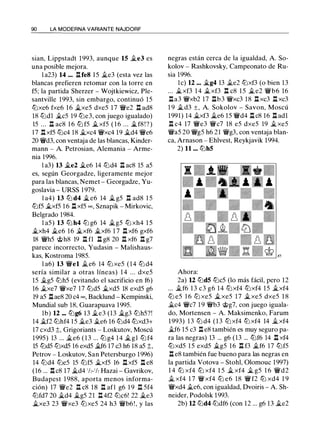 90 LA MODERNA VARIANTE NAJDORF
sian, Lippstadt 1993, aunque 15 �e3 es
una posible mejora.
l a23) 14 ... l:!.fe8 15 ii.e3 (esta vez las
blancas prefieren retomar con la torre en
f5; la partida Sherzer - Wojtkiewicz, Ple­
santville 1993, sin embargo, continuó 15
llixe6 fxe6 16 �xe5 dxe5 17 'ife2 l:!. ad8
18 llidl �c5 19 llie3, con juego igualado)
15 ... l:!. ac8 1 6 lli f5 ii. xf5 ( 1 6 ... �f8 ! ? )
17 l:!.xf5 llic4 18 �xc4 'ifxc4 19 �d4 'ife6
20 'ifd3, con ventaja de las blancas, Kinder­
mann - A. Petrosian, Alemania - Arme­
nia 1996.
l a3) 13 �e2 �e6 14 llid4 l:!. ac8 15 a5
es, según Georgadze, ligeramente mejor
para las blancas, Nemet - Georgadze, Yu­
goslavia - URSS 1 979.
l a4) 13 lli d4 �e6 14 � g5 l:!. ad8 1 5
llif5 �xf5 1 6 l:!. xf5 oc , Sznapik - Mirkovic,
Belgrado 1984.
l a5) 13 lli h4 lli g6 14 �g5 lli xh4 1 5
�xh4 ii.e6 16 �xf6 �xf6 1 7 l:!. xf6 gxf6
18 'ifh5 <ii;>h8 19 l:!. fl l:!. g8 20 l:!. xf6 l:!. g7
parece incorrecto, Yudasin - Malishaus­
kas, Kostroma 1985.
l a6) 13 'ifel ii.e6 14 lli xe5 (14 lli d4
sería similar a otras líneas) 1 4 . . . dxe5
15 ii.g5 llih5 (evitando el sacrificio en f6)
16 �xe7 'ifxe7 17 llid5 �xd5 18 exd5 g6
19 a5 l:!.ae8 20 c4 oc, Backlund - Kempinski,
Mundial sub 18, Guarapuava 1995.
lb) 12 ... llig6 13 ii.e3 (13 ii.g3 llih5?!
14 ii.f2 llihf4 1 5 ii.e3 ii.e6 16 llid4 llixd3+
17 cxd3 ::l;, Grigoriants - Loskutov, Moscú
1995) 13 ... �e6 ( 1 3 ... lli g4 14 �gl lli f4
15 llid5 llixd5 16 exd5 ii.f6 17 c3 h6 18 a5 ;t,
Petrov - Loskutov, San Petersburgo 1 996)
14 tt:Jd4 llie5 15 llif5 �xf5 16 l:!. xf5 l:!. e8
(16 ... l:!. c8 17 �d4 ' h- 'h Hazai - Gavrikov,
Budapest 1 988, aporta menos informa­
ción) 17 'ife2 l:!. c8 1 8 l:!. afl g6 1 9 l:!. 5f4
llifd7 20 �d4 �g5 21 l:!.4f2 llic6! 22 �e3
�xe3 23 'ifxe3 llixe5 24 h3 'ifb6 ! , y las
negras están cerca de la igualdad, A. So­
kolov - Rashkovsky, Campeonato de Ru­
sia 1996.
le) 12 ... �g4 13 ii.e2 llixf3 (o bien 13
... �xf3 1 4 �xf3 l:!. c8 1 5 �e2 'ifb6 16
l:!.a3 'ifxb2 17 l:!.b3 'ifxc3 18 l:!. xc3 l:!. xc3
1 9 � d3 ±, A. Sokolov - Savon, Moscú
1991) 14 �xf3 �e6 15 'ifd4 l:!. c8 16 l:!. adl
l:!. c4 17 'ife3 'ifc7 18 e5 dxe5 19 �xe5
'ifa5 20 'ifg5 h6 21 'ifg3, con ventaja blan­
ca, Arnason - Ehlvest, Reykjavik 1994.
2) 11 ... llihS
Ahora:
2a) U llidS llic5 (lo más fácil, pero 12
... ii.f6 13 c3 g6 14 llixf4 llixf4 1 5 �xf4
lli e5 1 6 lli xe5 �xe5 1 7 �xe5 dxe5 1 8
�c4 'ifc7 1 9 'ifb3 @g7, con juego iguala­
do, Mortensen - A. Maksimenko, Farum
1 993) 1 3 lli d4 ( 1 3 lli xf4 lli xf4 14 ii.xf4
�f6 15 c3 l:!. e8 también es muy seguro pa­
ra las negras) 13 ... g6 (13 ... llif6 14 l:!. xf4
llixd5 1 5 exd5 ii.g5 16 l:!. f3 �f6 17 llif5
l:!. e8 también fue bueno para las negras en
la partida Votova - Stohl, Olomouc 1997)
1 4 lli xf4 lli xf4 1 5 ii. xf4 il g5 1 6 'ifd2
ii. xf4 1 7 'if xf4 lli e6 18 'if f2 lli xd4 1 9
'ifxd4 ii.e6, con igualdad, Dvoiris - A. Sh­
neider, Podolsk 1 993.
2b) U llid4 llidf6 (con 12 ... g6 13 ii.e2
 