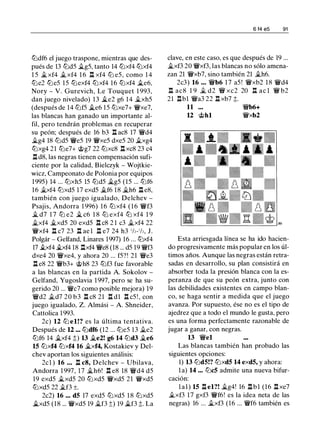 tt:Jdf6 el juego traspone, mientras que des­
pués de 13 tt:Jd5 il.g5, tanto 14 tt:Jxf4 tt:Jxf4
1 5 �xf4 �xf4 1 6 l:t xf4 lt:J e5, como 1 4
tt:Je2 tt:Je5 15 tt:Jexf4 tt:Jxf4 16 tt:Jxf4 �e6,
Nory - V. Gurevich, Le Touquet 1 993,
dan juego nivelado) 13 .lte2 g6 14 ..txh5
(después de 14 lt:Jf5 .lte6 15 tt:Jxe7+ WJ/xe7,
las blancas han ganado un importante al­
fil, pero tendrán problemas en recuperar
su peón; después de 16 b3 l:t ac8 17 WJ/d4
il.g4 18 lt:Jd5 WJ/e5 19 WJ/xe5 dxe5 20 il.xg4
tt:Jxg4 21 tt:Je7+ @g7 22 tt:Jxc8 l:t xc8 23 c4
l:t d8, las negras tienen compensación sufi­
ciente por la calidad, Bielczyk - Wojtkie­
wicz, Campeonato de Polonia por equipos
1995) 14 ... tt:Jxh5 15 tt:Jd5 �g5 (15 ... tt:Jf6
16 �xf4 tt:Jxd5 17 exd5 �f6 18 �h6 l:t e8,
también con juego igualado, Delchev -
Psajis, Andorra 1 996) 16 tt:J xf4 ( 1 6 WJ/f3
� d7 1 7 tt:J e2 � c6 1 8 tt:J exf4 tt:J xf4 1 9
il.xf4 �xd5 20 exd5 l:t c8 2 1 c3 �xf4 22
WJ/xf4 l:t c7 23 l:t ae l l:t e7 24 h3 1h-1h, J.
Polgár - Gelfand, Linares 1997) 16 ... tt:Jxf4
17 �4 �4 18 l:txf4 WJ/e8 (18 ... d5 19 WJ/f3
dxe4 20 WJ/xe4, y ahora 20 ... f5?! 21 WJ/e3
l:t e8 22 WJ/b3+ @h8 23 tt:Jf3 fue favorable
a las blancas en la partida A. Sokolov -
Gelfand, Yugoslavia 1 997, pero se ha su­
gerido 20 ... WJ/c7 como posible mejora) 19
WJ/d2 ild7 20 b3 l:t c8 21 l:t dl l:t c5 ! , con
juego igualado, Z. Almási - A. Shneider,
Cattolica 1 993.
2c) 12 tt:J el!? es la última tentativa.
Después de 12 ••• tt:Jdf6 (12 ... tt:Je5 13 ii.e2
tt:Jf6 14 �xf4 ;;) 13 �e2! g6 14 tt:Jd3 �e6
15 tt:Jxf4 tt:Jxf4 16 �xf4, Kostakiev y Del­
chev aportan los siguientes análisis:
2cl ) 16 • • • l:t c8, Delchev - Ubilava,
Andorra 1 997, 17 �h6! l:t e8 18 WJ/d4 d5
19 exd5 �xd5 20 tt:Jxd5 WJ/xd5 21 WJ/xd5
tt:Jxd5 22 ilf3 ±.
2c2) 16 ... d5 17 exd5 tt:Jxd5 1 8 tt:Jxd5
.ltxd5 (18 ... WJ/xd5 19 jt_f3 ;;) 19 �f3 ;;. La
6 14 e5 91
clave, en este caso, es que después de 19 ...
�xf3 20 WJ/xf3, las blancas no sólo amena­
zan 21 WJ/xb7, sino también 21 �h6.
2c3) 16 • • • WJ/b6 1 7 a5 ! WJ/xb2 1 8 WJId4
l:t ac8 1 9 � d2 Wil xc2 20 l:t ac l WJ/ b2
21 l:tbl WJ/a3 22 l:t xb7 ;t.
11
12 @hl
WJ/b6+
WJ/xb2
Esta arriesgada línea se ha ido hacien­
do progresivamente más popular en los úl­
timos años. Aunque las negras están retra­
sadas en desarrollo, su plan consistirá en
absorber toda la presión blanca con la es­
peranza de que su peón extra, junto con
las debilidades existentes en campo blan­
co, se haga sentir a medida que el juego
avanza. Por supuesto, ése no es el tipo de
ajedrez que a todo el mundo le gusta, pero
es una forma perfectamente razonable de
jugar a ganar, con negras.
13 WJ/el
Las blancas también han probado las
siguientes opciones:
1) 13 lt:Jd5!? tt:Jxd5 14 exd5, y ahora:
la) 14 ••• lt:JcS admite una nueva bifur­
cación:
lal) 15 l:t el?! �g4! 16 l:tbl (16 l:txe7
�xf3 17 gxf3 WJ/f6! es la idea neta de las
negras) 16 ... ii.xf3 (16 ... WJ/f6 también es
 