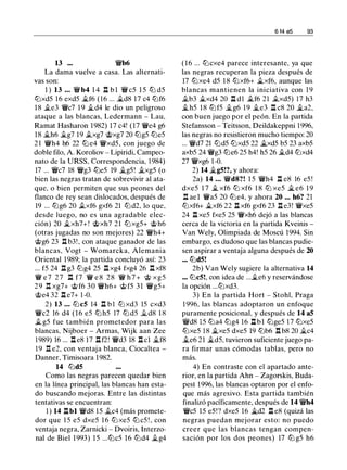13 ... 'i!Vb6
La dama vuelve a casa. Las alternati­
vas son:
1 ) 13 ... 'i!Vb4 1 4 l:t b l 'i!Vc5 1 5 lb d5
lbxd5 16 exd5 .1i.f6 (16 ... .1i.d8 17 c4 lbf6
18 .te3 'i!Vc7 1 9 .1i.d4 le dio un peligroso
ataque a las blancas, Ledermann - Lau,
Ramat Hasharon 1982) 17 c4! (17 'i1Ve4 g6
18 .1i.h6 .1i.g7 19 .txg7 @xg7 20 lbg5 lbe5
21 'i!Vh4 h6 22 lb e4 'i!Vxd5, con juego de
doble filo, A. Koroliov - Lipiridi, Campeo­
nato de la URSS, Correspondencia, 1984)
17 ... 'i!Vc7 18 'i!Vg3 lbe5 19 .1i.g5 ! .1i_xg5 (o
bien las negras tratan de sobrevivir al ata­
que, o bien permiten que sus peones del
flanco de rey sean dislocados, después de
19 ... lbg6 20 .txf6 gxf6 21 lbd2, lo que,
desde luego, no es una agradable elec­
ción) 20 .1i.xh7+ ! @xh7 21 lbxg5+ @ h6
(otras jugadas no son mejores) 22 'i!Vh4+
@g6 23 l::t b3! , con ataque ganador de las
blancas, Vogt - Womarcka, Alemania
Oriental 1989; la partida concluyó así: 23
... f5 24 l:t g3 lbg4 25 ll xg4 fxg4 26 .l:t xf8
'i!V e 7 27 l:t f7 'i!V e 8 28 'i!V h 7 + @ xg5
29 .l:t xg7+ @ f6 30 'i!Vh6+ @ f5 3 1 'i!Vg5+
@e4 32 .l:t e7+ 1 -0.
2) 13 ... lb c5 14 n b 1 lb xd3 15 cxd3
'i!Vc2 16 d4 ( 1 6 e5 lb h5 17 lb d5 .1i.d8 1 8
.t g5 fue también prometedor para las
blancas, Nijboer - Armas, Wijk aan Zee
1 989) 16 ... l:t e8 17 llf2! 'i!Vd3 18 l:t cl .1i.f8
19 l:t e2, con ventaja blanca, Ciocaltea -
Danner, Timisoara 1982.
14 lbd5
Como las negras parecen quedar bien
en la línea principal, las blancas han esta­
do buscando mejoras. Entre las distintas
tentativas se encuentran:
1 ) 14 l:tbl 'i!Vd8 15 .1i.c4 (más promete­
dor que 1 5 e5 dxe5 1 6 lb xe5 lb c5 ! , con
ventaja negra, Zarnicki - Dvoiris, Interzo­
nal de Biel 1993) 15 ...lbc5 16 lbd4 .1i.g4
6 14 e5 93
(16 ... lbcxe4 parece interesante, ya que
las negras recuperan la pieza después de
17 lbxe4 d5 1 8 lbxf6+ .1i.xf6, aunque las
blancas mantienen la iniciativa con 1 9
.1i.b3 .1i.xd4 20 n dl .1i.f6 21 .1i,xd5) 17 h3
.1i.h5 18 lbf5 .1i.g6 19 .1i.e3 ll c8 20 �a2,
con buen juego por el peón. En la partida
Stefansson - Teitsson, Deildakeppni 1 996,
las negras no resistieron mucho tiempo: 20
... 'i!Vd7 21 lbd5 lbxd5 22 �xd5 b5 23 axb5
axb5 24 'i!Vg3 lbe6 25 h4! h5 26 .1i.d4 lbxd4
27 'i!Vxg6 1-0.
2) 14 �g5!?, y ahora:
2a) 14 . .. 'i!Vd8?! 1 5 'i!Vh4 l:t e8 16 e5 !
dxe5 1 7 .1i. xf6 lb xf6 1 8 lb xe5 � e6 1 9
l:t ae l 'i!Va5 20 lbe4, y ahora 20 ... h6? 21
lbxf6+ .1i.xf6 22 l:t xf6 gxf6 23 l:t e3! 'i!Vxe5
24 .l:t xe5 fxe5 25 'i!Vxh6 dejó a las blancas
cerca de la victoria en la partida Kveinis -
Van Wely, Olimpiada de Moscú 1994. Sin
embargo, es dudoso que las blancas pudie­
sen aspirar a ventaja alguna después de 20
... lbd5!
2b) Van Wely sugiere la alternativa 14
... lbc5!, con idea de ....1i.e6 y reservándose
la opción ...lbxd3.
3) En la partida Hort - Stohl, Praga
1996, las blancas adoptaron un enfoque
puramente posicional, y después de 14 a5
'i!Vd8 15 lba4 lbg4 16 l:tbl lbge5 17 lbxe5
lbxe5 1 8 �xe5 dxe5 19 lbb6 l:t b8 20 .1i.c4
.1i.e6 21 .1i.d5, tuvieron suficiente juego pa­
ra firmar unas cómodas tablas, pero no
más.
4) En contraste con el apartado ante­
rior, en la partida Ahn - Zagorskis, Buda­
pest 1996, las blancas optaron por el enfo­
que más agresivo. Esta partida también
finalizó pacíficamente, después de 14 'i!Vh4
'i!Vc5 15 e5 !? dxe5 16 �d2 l::t e8 (quizá las
negras puedan mejorar esto: no puedo
creer que las blancas tengan compen­
sación por los dos peones) 17 lb g5 h6
 
