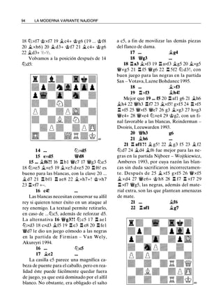 94 LA MODERNA VARIANTE NAJDORF
18 Ci:Jxf7 @xf7 19 �c4+ @ g6 ( 1 9 ... @ f8
20 it..xh6) 20 it.. d3+ @ f7 2 1 it..c4+ @ g6
22 it..d3+ 1h-1h.
Volvamos a la posición después de 14
Ci:Jd5:
14 ••• Ci:Jxd5
15 exd5 �d8
15 ••• it..f6?! 16 n bl �c7 17 �g3 Ci:Je5
18 Ci:Jxe5 it..xe5 19 ..txe5 dxe5 20 %:t f6! es
bueno para las blancas, con la clave 20 ...
�d7 21 n bfl n ae8 22 ..t xh7+ ! @ xh7
23 nxf7 +-.
16 c4!
Las blancas necesitan conservar su alfil
rey si quieren tener éxito en un ataque al
rey enemigo. La textual permite retirarlo,
en caso de ...Ci:Jc5, además de reforzar d5.
La alternativa 16 �g3?! Ci:J c5 1 7 %:t ael
Ci:Jxd3 18 cxd3 it..f5 19 %:t e3 %:t e8 20 %:t fel
�d7 le dio un juego cómodo a las negras
en la partida de Firmian - Van Wely,
Akureyri 1994.
16 ... Ci:Jc5
17 �c2
La casilla c5 parece una magnífica ca­
beza de puente para el caballo, pero en rea­
lidad éste puede fácilmente quedar fuera
de juego, ya que está dominado por el alfil
blanco. No obstante, era obligado el salto
a c5, a fin de movilizar las demás piezas
del flanco de dama.
17 ... .i.g4
18 �g3
18 n a3 it..xf3 19 n axf3 it..g5 20 it..xg5
�xg5 21 %:t f5 �g6 22 %:t 5f2 Ci:J d3 ! , con
buen juego para las negras en la partida
Sax - Votava, Lazne Bohdanec 1995.
18 ••• ..txf3
19 n xf3 ..th4!
Mejor que 19 ••• f5 20 %:t afl g6 21 �h6
�h4 22 �h3 n f7 23 j;_xf5 ! gxf5 24 n xf5
%:t xf5 25 �xf5 �e7 26 g3 ..txg3 27 hxg3
�e4+ 28 �xe4 Ci:Jxe4 29 @g2, con un fi­
nal favorable a las blancas, Reinderman -
Dvoiris, Leeuwarden 1993.
20 �h3 g6
21 it..h6
21 %:t afl? ! � g5 ! 22 it.. g3 f5 23 ..t f2
Ci:Jd7 24 it..d4 it..f6 fue mejor para las ne­
gras en la partida Nijboer - Wojtkiewicz,
Amberes 1993, por cuya razón las blan­
cas sin duda sacrificaron incorrectamen­
te. Después de 25 it.. xf5 gxf5 26 �xf5
� xd4 27 �e6+ @ h8 28 %:t f7 %:t xf7 29
%:t xf7 �g5, las negras, además del mate­
rial extra, son las que plantean amenazas
de mate.
21 ••• ..tf6
22 n an it..g7
 