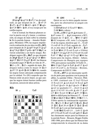 23 g4!
23 fi.xg7 @xg7 24 n xt7+? no da resul­
tado, ya que después de 24 . . . n xf7 25
n xf7+ @xf7 26 �xh7+ @f6 27 �xg6+
@e5 28 �f5+ @d4, el rey escapa por las
casillas negras.
Con la textual, las blancas planean ce­
rrar la puerta con g5 y lanzar, a continua­
ción, un ataque de mate sobre la columna
h. En Ja partida Jepson - Amador Rodrí­
guez, Mondariz 1994, las negras impidie­
ron la realización de esa idea con 23 ... f6?!,
pero después de 24 �xg6!? hxg6 25 fi.xg7
@xg7 26 g5 .l:t hS 27 gxf6+ @t7 28 �g3!, se
vieron sometidas a un fuerte ataque. Ro­
dríguez sugiere 23 ... �e7, ya que después
de 24 g5 n aes 25 fi.xg7 @xg7 26 �h6+
@gS 27 .l:th3 f5 28 gxf5 .l:txf6!, las blancas
no pueden jugar 29 .l:txf6, en vista de 29 ...
�el + y 30 ... .l:t e2+, seguido de mate. Ro­
dríguez indica como lo mejor 24 n e3
fi.e5!? 25 fi.xfS .l:t xfS 26 �h6 f6, cuando
las negras tienen adecuada compensación
por la calidad. Yo (JG) sospecho que las
blancas están un poco mejor, ya que aun­
que las negras tienen buenas casillas para
sus piezas, carecen de ideas activas.
82)
10 ... tt:Jc5
11 @hl
6 14 es 95
Quizá no sea la única jugada razona­
ble, pero las alternativas se juegan con
cuentagotas:
1 ) 11 fxe5 dxe5 12 tt::lxe5?? �d4+.
2) 11 �el, y ahora:
2a) 11 ... exf4 12 fi.xf4 fi.e6 (tanto 12 ...
fi. d7 como 12 ... fi.g4 trasponen a B22,
después de 1 3 @ h l , 12 ... �b6 13 @ h l
�xb2 traspone a B 1 , nota 2 a l a jugada
13 de las negras, mientras que 12 ... tt::lxd3
1 3 cxd3 d5 14 e5 tt::leS, seguido de ...tt::lc7-
e6, es otra idea) 13 @hl .l:t cS (13 ... .l:t eS
1 4 tt::l d4 �b6 1 5 tt::l xe6 tt::l xe6 oo Ulibin)
14 .l:t dl ?! (14 fi.g5 d5 15 e5 tt::lxd3 16 cxd3
tt::l d7 1 7 � g3 fi. xg5 1 8 tt::l xg5 �b6 fue
bueno para las negras, Almási - Juhasz,
Campeonato de Hungría por equipos
1992, pero parece razonable 14 tt::ld4) 14 ...
�b6 15 fi.e3 tt::lg4 16 tt::ld5 fi.xd5 17 fi.xc5
dxc5 1 8 exd5 + , de Firmian - Browne,
Campeonato de EEUU 1 984.
2b) 11 ... d5!? es un interesante sacrifi­
cio de peón para quedarse con la pareja de
alfiles. La partida Ulibin - Neverov, Thili­
si 1 989, continuó con 12 fxe5 ttJ fxe4
13 ttJ xe4 ( 13 fi. xe4 dxe4 14 ttJ xe4 Ji. f5
15 tt::lxc5 fi.xc5+ 1 6 fi.e3 fi.xe3+ 17 �xe3
Ji. xc2 es igualado) 1 3 ... dxe4 1 4 Ji.xe4
fi. e6 1 5 b 3 f5 ! 1 6 exf6 fi. xf6 1 7 fi. a3 !
( 1 7 .l:t b l tt::lxe4 1 8 �xe4 fi.f5 ! 1 9 �c4+
@hS es difícil para las blancas) 17 ... tt::lxe4
18 �xe4 .l:t eS 19 .l:t ael �b6+ 20 �e3 'h-'h.
Ulibin aporta la continuación siguiente:
20 ... �xe3+ 21 nxe3 fi.f5 22 nxe8+ nxe8
23 n f2 n c8 24 c4 n d8 25 n d2 n xd2
26 tt::lxd2 fi.c3, con un final igualado.
3) 11 �e2 tt::lxd3 ( 1 1 ... exf4 12 fi.xf4
d5? 1 3 tt::lxd5 tt::lxd5 1 4 exd5 fi.f6 15 .l:t adl
fue claramente mejor para las blancas en
la partida Nunn - Bouaziz, Reggio Emilia
1983-1984, pero ahora que las blancas han
comprometido la situación de su dama
 