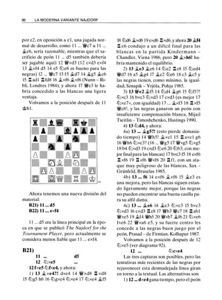 96 LA MODERNA VARIANTE NAJDORF
por e2, en oposición a el, una jugada nor­
mal de desarrollo, como 1 1 ... W/c7 u 1 1 ...
�e6, sería razonable, mientras que el sa­
crificio de peón 1 1 ... d5 también debería
ser jugable aquí) 12 W/xd3 (12 cxd3 exf4
13 �xf4 d5 14 e5 tt:le8 es bueno para las
negras) 12 ... W/c7 13 f5 �d7 14 �g5 �c6
15 .l:!. adl .l:!. fd8 16 �xf6 �xf6 (Nunn - Ri­
bli, Londres 1 984), y ahora 17 W/e3 le ha­
bría concedido a las blancas una ligera
ventaja.
Volvamos a la posición después de 1 1
'it>hl.
Ahora tenemos una nueva división del
material:
821) 11 ... d5
822) 11 ... exf4
1 1 ... d5 era la línea principal en la épo­
ca en que se publicó The Najdorffor the
Tournament Player, pero actualmente se
considera menos fiable que 1 1 ... exf4.
B21)
11 d5
12 tt:lxe5
12 fxe5 tt:lfxe4, y ahora:
! ) 13 �xe4?! dxe4 1 4 W/xd8 l:l xd8
15 tt:lg5 h6 16 tt:lgxe4 tt:lxe4 17 tt:lxe4 �f5
18 tt:ld6 �xd6 19 exd6 .l:!.xd6, y ahora 20 �4
.l:!. e6 condujo a un difícil final para las
blancas en la partida Kindermann -
Chandler, Viena 1986, pero 20 �xh6! ha­
bría mantenido el equilibrio.
2) 13 �e3 �e6 1 4 tt:le2 .l:!. c8 15 tt:led4
W/d7 16 a5 �g4 17 �e2 tt:le6 18 c3 �c5 y
las negras tienen, como mínimo, la igual­
dad, Sznapik - Yrjola, Pohja 1 985.
3) 13 W/e2 �f5 14 tt:ld4 �g6 15 tt:lf5?!
tt:lxc3 16 bxc3 tt:lxd3 17 cxd3 (es mejor 17
tt:lxe7+, con igualdad) 17 ... �xf5 1 8 .l:!. xf5
W/c8 ! , y las negras ganaron un peón con
insuficiente compensación blanca, Mijail
Tseitlin - Timoshchenko, Hastings 1990.
4) 13 lbd4, y ahora:
4a) 13 ... �g5?! (esto pierde demasia­
do tiempo) 14 W/h5 ! �xcl 15 .ll axe! g6
16 W/h6 tt:lxc3? ( 1 6 ... W/g5 17 W/xg5 tt:lxg5
1 8 b4 tt:lxd3 19 cxd3 tt:le6 20 tt:lb3, con me­
jor final para las blancas) 17 bxc3 f5 18 exf6
.l:!. xf6 1 9 .l:!. xf6 W/xf6 20 .ll f1, con un ata­
que muy peligroso de las blancas, Sax -
Grünfeld, Bruselas 1985.
4b) 13 ... f6 14 exf6 �xf6 15 �e3 es
una mejora, pero las blancas siguen estan­
do ligeramente mejor, porque las negras
no pueden encontrar una buena casilla pa­
ra su alfil dama.
4c) 13 ... �e6 14 �e3 tt:lxc3 15 bxc3
tt:lxd3 16 cxd3 .l:!. c8 17 W/b3 W/c7 1 8 .ll abl
W/xe5 1 9 �f4 W/h5 20 W/xb7 �f6 21 tt:lxe6
fxe6 22 W/xa6 e5, y su fuerte centro les
concede a las negras buen juego por el
peón, Prasad - de Firmian, Kolhapur 1987.
Volvamos a la posición después de 12
tt:lxe5 (ver diagrama 92).
12 ... tt:lcxe4
Las tres capturas son posibles, pero las
tentativas más recientes de las negras por
rejuvenecer esta desmadejada línea giran
en torno a la textual. Las alternativas son:
1 ) 12 ... dxe4 gana tiempo, pero el peón
 