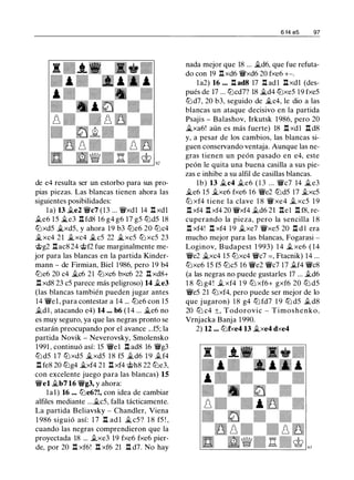 de e4 resulta ser un estorbo para sus pro­
pias piezas. Las blancas tienen ahora las
siguientes posibilidades:
la) 13 .te2 "Vi/c7 (13 ... "Vi/xdl 14 .l:!. xdl
.te6 15 �e3 .l:!. fd8 16 g4 g6 17 g5 tt:Jd5 18
tt:Jxd5 �xd5, y ahora 19 b3 tt:Je6 20 tt:Jc4
�xc4 2 1 �xc4 �c5 22 �xc5 tt:J xc5 23
@g2 .l:!.ac8 24 @f2 fue marginalmente me­
jor para las blancas en la partida Kinder­
mann - de Firmian, Biel 1986, pero 19 b4
tt:Je6 20 c4 �c6 21 tt:Jxc6 bxc6 22 .l:!. xd8+
.l:!. xd8 23 c5 parece más peligroso) 14 �e3
(las blancas también pueden jugar antes
14 "Vi/el, para contestar a 14 ... tt:Je6 con 1 5
.tdl , atacando e4) 14 ... b6 ( 1 4 ... �e6 no
es muy seguro, ya que las negras pronto se
estarán preocupando por el avance ...f5; la
partida Novik - Neverovsky, Smolensko
1991 , continuó así: 15 "Vi/el .l:!. ad8 16 "Vi/g3
tt:J d5 17 tt:Jxd5 �xd5 18 f5 �d6 1 9 .tf4
.l:!. fe8 20 lbg4 �xf4 21 .l:!. xf4 @h8 22 tt:Je3,
con excelente juego para las blancas) 15
"Vi/el �b7 16 "Vi/g3, y ahora:
1a1) 16 ... tt:Je6?!, con idea de cambiar
alfiles mediante ...�c5, falla tácticamente.
La partida Beliavsky - Chandler, Viena
1 986 siguió así: 1 7 .l:!. ad l � c5 ? 1 8 f5 ! ,
cuando las negras comprendieron que la
proyectada 18 ... .txe3 19 fxe6 fxe6 pier­
de, por 20 .l:!. xf6! .l:!. xf6 21 .l:!. d7. No hay
6 f4 e5 97
nada mejor que 18 ... �d6, que fue refuta­
do con 19 .l:!. xd6 "Vi/xd6 20 fxe6 +-.
la2) 16 ... .l:!. ad8 17 .l:!. adl .l:!. xdl (des-
pués de 17 ... tt:Jcd7? 18 �d4 tt:Jxe5 19 fxe5
tt:Jd7, 20 b3, seguido de �c4, le dio a las
blancas un ataque decisivo en la partida
Psajis - Balashov, Irkutsk 1986, pero 20
�xa6! aún es más fuerte) 18 .l:!. xd1 .l:!. d8
y, a pesar de los cambios, las blancas si­
guen conservando ventaja. Aunque las ne­
gras tienen un peón pasado en e4, este
peón le quita una buena casilla a sus pie­
zas e inhibe a su alfil de casillas blancas.
lb) 13 �c4 �e6 ( 1 3 ... "Vi/c7 14 �e3
�e6 15 �xe6 fxe6 1 6 "Vi/e2 tt:Jd5 17 .txc5
tt:J xf4 tiene la clave 1 8 "Vi/ xe4 .t xc5 19
.l:!. xf4 .l:!. xf4 20 "Vi/xf4 .td6 21 .l:!.el .l:!. f8, re­
cuperando la pieza, pero la sencilla 1 8
.l:!. xf4! .l:!. xf4 1 9 .txe7 "Vi/xe5 20 .l:!. d l era
mucho mejor para las blancas, Fogarasi -
Loginov, Budapest 1 993) 14 .t xe6 ( 14
"Vi/e2 �xc4 15 tt:Jxc4 "Vi/c7 =, Ftacnik) 14 ...
tt:Jxe6 15 f5 tt:Jc5 16 "Vi/e2 "Vi/c7 17 .tf4 "Vi/c8
(a las negras no puede gustarles 17 ... .td6
1 8 tt:J g4 ! .t xf4 1 9 tt:J xf6+ gxf6 20 tt:J d5
"Vi/e5 21 tt:Jxf4, pero puede ser mejor de lo
que jugaron) 1 8 g4 tt:J fd7 1 9 tt:J d5 .td8
20 tt:J c4 ±, Todorovic - Timoshenko,
Vrnjacka Banja 1990.
2) 12 ... tt:Jfxe4 13 �xe4 dxe4
 