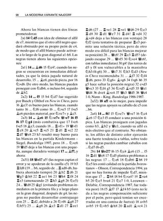 98 LA MODERNA VARIANTE NAJDORF
Ahora las blancas tienen dos líneas
prometedoras:
2a) 14 llld5 con idea de eliminar el alfil
de e7, mientras que el otro alfil negro que­
dará obstruido por su propio peón de e4,
de modo que el alfil blanco puede activar­
se a lo largo de la gran diagonal a1 -h8. Las
negras tienen ahora las siguientes opcio­
nes:
2al ) 14 ••• �d6 15 lllc4!, cuando las ne­
gras se encuentran en inmediatas dificul­
tades, ya que la única jugada natural de
desarrollo, 15 ... �e6, pierde pieza, por 16
ll:Jxd6. De otro modo, las blancas pueden
proseguir con llldb6, o incluso b4, seguido
de �b2.
2a2) 14 • • • f5 15 b4 ll:Jd7 fue sugerido
por Busch y Olthof en New in Chess, pero
16 �e3! es bueno para las blancas, cuando
tanto 16 ... ll:Jf6 como 16 ... ll:Jxe5 17 fxe5
�e6 pierden material, por ll:Jxe7+ y �c5.
2a3) 14 ••• �e6 15 ll:Jxe7+ 'W/xe7 16 f5
f6 17 lll g4 (más combativa que 1 7 fxe6
fxe5 18 �e3, cuando 18 ... l:! xfl+ 19 'W/xfl
n c8 20 � xc5 n xc5 2 1 n d 1 n xc2 22
l:! d7 'W/e8 23 h3 resultó muy bueno para
las blancas en la partida Kindermann -
Siegel, Bundesliga 1 997, pero 18 ... ll:Jxe6
19 'W/d5 deja a las blancas con una peque­
ña, aunque duradera ventaja) 17 ••• il.f7, y
ahora:
2a31) 18 'W/el? a5! (las negras captan el
error y se apoderan de la casilla c5) 19 b3
l:!fd8 (19 ... b6, seguido de ... l:! ad8-d6, hu­
biera ahorrado tiempo) 20 �b2 l:! d6 21
'W/g3 @ h8 22 l:! ae l b6 23 'W/h4 l:! f8 24
l:!e3 (amenazando 25 l:! h3 il.g8 26 llle5)
24 ... 'W/d8 25 @gl (evitando problemas in­
mediatos en la primera fila y a largo plazo
en la gran diagonal, después de g4; las ne­
gras no pueden desarrollar contrajuego
con 25 ... l:! d2, debido a 26 ll:Jxf6 �g8 27
ll:Jh5 ! ) 25 ... �g8 26 �c3 l:! dl 27 l:! ee l
l:! d6 (27 . . . l:! xel 28 l:! xel 'W/d6 2 9 llle3
n d8 30 n d l 'W/ e 7 3 1 n d4 ! n xd4 32
�xd4 deja a las blancas con ventaja) 28
ll:Jf2 (esta tentativa de preparar l:! e3 per­
mite una solución táctica, pero de otro
modo era difícil para las blancas mejorar
su posición) 28 ... 'W/c8! 29 l:! e3 l:! d5? (de­
jando escapar 29 ... 'W/xf5 30 ll:Jxe4 'W/e6! ,
con tablas inmediatas) 30 g4! (las torres de
d5 y f8 son vulnerables a la maniobra
ll:Jh3-f4-g6) 30 ... 'W/c7 31 ll:Jh3 llld3 (New
in Chess recomendaba 31 ... �f7 32 ll:Jf4
n d6, pero 33 lllg6+ �xg6 34 fxg6 h6 35
g5 hace saltar la posición negra) 32 cxd3
'W/xc3 33 ll:Jf4 g5 34 ll:Jxd5 il.xd5 35 'W/el
'W/d4 36 dxe4 �xe4 37 'W/c3 'W/d5 38 'W/c4
1-0, Nunn - King, Bundesliga 1986-1 987.
2a32) 18 a5! es lo mejor, para impedir
que las negras apoyen su caballo de c5 con
...b6.
2a4) 14 ••• f6! 15 ll:Jxe7+ 'W/xe7 16 ll:Jc4
�e6 17 ll:Je3 f5 conduce a una posición tí­
pica. Las blancas prosiguen con jugadas
como b3, �b2 y 'W/el , cuando su alfil es
más efectivo que el contrario. No obstan­
te, los alfiles de distinto color ejercerán
una fuerte tendencia a tablas, sobre todo
si las negras pueden cambiar caballos con
...ll:Jd7-f6-d5.
2b) 14 'W/e2!? f6 15 lllc4 �e6 (15 ... f5
16 l:!dl 'W/e8 17 llld5 plantea problemas a
las negras: 1 7 ... lLJ e6 1 8 lLJ db6 n b8 1 9
llle5 les costó calidad en la partida Jvoros­
tianov - Olsson, Correspondencia 1994, ya
que no hay forma de impedir ll:Jd7, mien­
tras que 17 ... l:! b8 18 b4 ll:Jxa4? 19 l:! xa4
b5 20 lLJe5 bxa4 2 1 lLJc7 1 -0, Leeuwen -
Delabie, Correspondencia 1987, fue toda­
vía peor) 1 6 f5 �f7 17 �f4 b5 (esto no le
da a las negras compensación suficiente
por el peón, pero quizá temían ser ence­
rradas en una camisa de fuerza) 18 axb5
axb5 1 9 ll:J xb5 @ h8 20 n adl � xc4 2 1
 