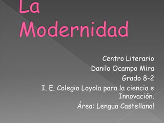 La Modernidad  Centro Literario Danilo Ocampo Mira Grado 8-2 I. E. Colegio Loyola para la ciencia e Innovación. Área: Lengua Castellana! 