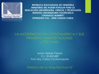 Historia de la Arquitectura IV
LA MODERNIDAD EN LATINOAMERICA Y SUS
PRIMERAS MANIFESTACIONES
(1930-1940)
Autor: Neiraly Perozo
C.I.: 20.855.889
Prof: Arq. Carlos Contramaestre
REPÚBLICA BOLIVARIANA DE VENEZUELA
MINISTERIO DEL PODER POPULAR PARA LA
EDUCACIÓN UNIVERSITARIA, CIENCIA Y TECNOLOGÍA
INSTITUTO UNIVERSITARIO POLITÉCNICO
“SANTIAGO MARIÑO”
EXTENSIÓN COL – SEDE CIUDAD OJEDA
 