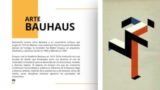 BauhausSe conoce como Bauhaus a un movimiento artístico que
surgió en 1919 en Weimar, una ciudad que hoy forma parte del estado
alemán de Turingia. Su fundador fue Walter Gropius, un arquitecto,
diseñador y urbanista nacido en 1883 y fallecido en 1969.
Gropius creó la Staatliche Bauhaus en 1919. Dicha institución era una
escuela de diseño que fomentaba entre sus alumnos el uso de
materiales innovadores para el desarrollo de construcciones, muebles
y diversos objetos. El objetivo de Gropius era que las creaciones
combinaran funcionalidad y estética.La influencia de la Bauhaus llegó
a diversos ámbitos. Además de la arquitectura y de distintas ramas del
diseño, varias disciplinas artísticas siguieron los postulados del
movimiento.
BAUHAUS
ARTE
09
 