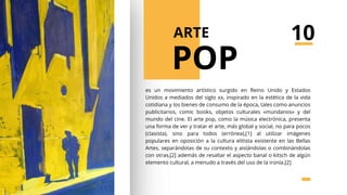 es un movimiento artístico surgido en Reino Unido y Estados
Unidos a mediados del siglo xx, inspirado en la estética de la vida
cotidiana y los bienes de consumo de la época, tales como anuncios
publicitarios, comic books, objetos culturales «mundanos» y del
mundo del cine. El arte pop, como la música electrónica, presenta
una forma de ver y tratar el arte, más global y social, no para pocos
(clasista), sino para todos (errónea),[1] al utilizar imágenes
populares en oposición a la cultura elitista existente en las Bellas
Artes, separándolas de su contexto y aislándolas o combinándolas
con otras,[2] además de resaltar el aspecto banal o kitsch de algún
elemento cultural, a menudo a través del uso de la ironía.[2]
POP
ARTE 10
 