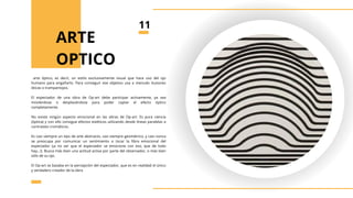 arte óptico, es decir, un estilo exclusivamente visual que hace uso del ojo
humano para engañarlo. Para conseguir ese objetivo usa a menudo ilusiones
óticas o trampantojos.
El espectador de una obra de Op-art debe participar activamente, ya sea
moviéndose o desplazándose para poder captar el efecto óptico
completamente.
No existe ningún aspecto emocional en las obras de Op-art. Es pura ciencia
(óptica) y con ello consigue efectos estéticos utilizando desde líneas paralelas a
contrastes cromáticos.
Es casi siempre un tipo de arte abstracto, casi siempre geométrico, y casi nunca
se preocupa por comunicar un sentimiento o tocar la fibra emocional del
espectador (¡a no ser que el espectador se emocione con eso, que de todo
hay…!). Busca más bien una actitud activa por parte del observador, o más bien
sólo de su ojo.
El Op-art se basaba en la percepción del espectador, que es en realidad el único
y verdadero creador de la obra
ARTE
OPTICO
11
 