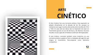 el cineastiml
El Arte Cinético fue una corriente artística. Esta expresión se
adoptó oficialmente en la década de los 50, aunque su
comienzo tuvo lugar muchos años atrás entre los años de 1912
y 1920. En este arte las obras dan la impresión de estar en
movimiento gracias al uso de técnicas y de diversos recursos
visuales, lo que capta de inmediato la atención del espectador.
El arte cinético, conocido también como cinetismo, es una
corriente artística surgida en París a mediados del siglo XX, que
integra el movimiento físico-espacial como elemento
compositivo.
ARTE
CINÉTICO
12
 